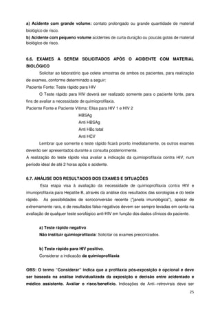 a) Acidente com grande volume: contato prolongado ou grande quantidade de material
biológico de risco.
b) Acidente com pequeno volume acidentes de curta duração ou poucas gotas de material
biológico de risco.


6.6. EXAMES A SEREM SOLICITADOS APÓS O ACIDENTE COM MATERIAL
BIOLÓGICO
          Solicitar ao laboratório que colete amostras de ambos os pacientes, para realização
de exames, conforme determinado a seguir:
Paciente Fonte: Teste rápido para HIV
          O Teste rápido para HIV deverá ser realizado somente para o paciente fonte, para
fins de avaliar a necessidade de quimioprofilaxia.
Paciente Fonte e Paciente Vítima: Elisa para HIV 1 e HIV 2
                               HBSAg
                               Anti HBSAg
                               Anti HBc total
                               Anti HCV
          Lembrar que somente o teste rápido ficará pronto imediatamente, os outros exames
deverão ser apresentados durante a consulta posteriormente.
A realização do teste rápido visa avaliar a indicação da quimioprofilaxia contra HIV, num
período ideal de até 2 horas após o acidente.


6.7. ANÁLISE DOS RESULTADOS DOS EXAMES E SITUAÇÕES
          Esta etapa visa à avaliação da necessidade de quimioprofilaxia contra HIV e
imunoprofilaxia para Hepatite B, através da análise dos resultados das sorologias e do teste
rápido.     As possibilidades de soroconversão recente ("janela imunológica"), apesar de
extremamente rara, e de resultados falso-negativos devem ser sempre levadas em conta na
avaliação de qualquer teste sorológico anti-HIV em função dos dados clínicos do paciente.


          a) Teste rápido negativo
          Não instituir quimioprofilaxia: Solicitar os exames preconizados.


          b) Teste rápido para HIV positivo.
          Considerar a indicacão da quimioprofilaxia


OBS: O termo “Considerar” indica que a profilaxia pós-exposição é opcional e deve
ser baseada na análise individualizada da exposição e decisão entre acidentado e
médico assistente. Avaliar o risco/benefício. Indicações de Anti--retrovirais deve ser
                                                                                            25
 