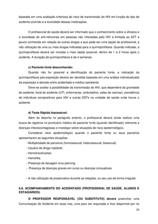 baseada em uma avaliação criteriosa do risco de transmissão do HIV em função do tipo de
acidente ocorrido e a toxicidade dessas medicações.


       O profissional de saúde deverá ser informado que o conhecimento sobre a eficácia e
a toxicidade de anti-retrovirais em pessoas não infectadas pelo HIV é limitada ao AZT e
pouco conhecida em relação às outras drogas e que pode ser uma opção do profissional, a
não utilização de uma ou mais drogas indicadas para a quimioprofilaxia. Quando indicada, a
quimioprofilaxia deverá ser iniciada o mais rápido possível, dentro de 1 a 2 horas após o
acidente. A duração da quimioprofilaxia é de 4 semanas.


       c) Paciente fonte desconhecido:
       Quando não for possível a identificação do paciente fonte, a indicação da
quimioprofilaxia pós-exposição deverá ser decidida baseada em uma análise individualizada
da exposição e decisão entre acidentado e médico assistente.
       Deve-se avaliar a possibilidade da transmissão do HIV, que dependerá da gravidade
do acidente, local do acidente (UTI, enfermarias, ambulatório, salas de vacinas), prevalência
de indivíduos soropositivos para HIV e outras DSTs na unidade de saúde onde houve o
acidente.


       d) Teste Rápido Inacessível:
       Além do descrito no parágrafo anterior, o profissional deverá ainda realizar uma
busca de registros no prontuário médico do paciente fonte (quando identificado) referente a
doenças infectocontagiosas e investigar sobre situações de risco epidemiológico.
       Considerar risco epidemiológico quando o paciente fonte ou seus parceiros
apresentarem as seguintes situações:
     - Multiplicidade de parceiros (homossexual, heterossexual, bissexual)
     - Usuário de droga injetável;
     - Hemotransfusões;
     - Hemofilia.
     - Presença de tatuagem e/ou piercing.
     - Presença de doenças graves em curso ou doenças consuptivas.


     - A não utilização de preservativo durante as relações, ou seu uso de forma irregular.


6.8. ACOMPANHAMENTO DO ACIDENTADO (PROFISSIONAL DE SAÚDE, ALUNOS E
ESTAGIÁRIOS)

       O PROFESSOR RESPONSÁVEL (OU SUBSTITUTO) deverá preencher uma
Comunicação de Acidente em duas vias, uma para ser arquivada e ficar disponível por no
                                                                                          26
 