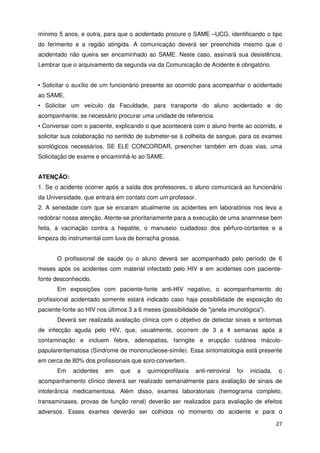 mínimo 5 anos, e outra, para que o acidentado procure o SAME –UCG, identificando o tipo
do ferimento e a região atingida. A comunicação deverá ser preenchida mesmo que o
acidentado não queira ser encaminhado ao SAME. Neste caso, assinará sua desistência.
Lembrar que o arquivamento da segunda via da Comunicação de Acidente é obrigatório.


• Solicitar o auxílio de um funcionário presente ao ocorrido para acompanhar o acidentado
ao SAME.
• Solicitar um veículo da Faculdade, para transporte do aluno acidentado e do
acompanhante, se necessário procurar uma unidade de referencia.
• Conversar com o paciente, explicando o que acontecerá com o aluno frente ao ocorrido, e
solicitar sua colaboração no sentido de submeter-se à colheita de sangue, para os exames
sorológicos necessários. SE ELE CONCORDAR, preencher também em duas vias, uma
Solicitação de exame e encaminhá-lo ao SAME.


ATENÇÃO:
1. Se o acidente ocorrer após a saída dos professores, o aluno comunicará ao funcionário
da Universidade, que entrará em contato com um professor.
2. A seriedade com que se encaram atualmente os acidentes em laboratórios nos leva a
redobrar nossa atenção. Atente-se prioritariamente para a execução de uma anamnese bem
feita, a vacinação contra a hepatite, o manuseio cuidadoso dos pérfuro-cortantes e a
limpeza do instrumental com luva de borracha grossa.


       O profissional de saúde ou o aluno deverá ser acompanhado pelo período de 6
meses após os acidentes com material infectado pelo HIV e em acidentes com paciente-
fonte desconhecido.
       Em exposições com paciente-fonte anti-HIV negativo, o acompanhamento do
profissional acidentado somente estará indicado caso haja possibilidade de exposição do
paciente-fonte ao HIV nos últimos 3 a 6 meses (possibilidade de "janela imunológica").
       Deverá ser realizada avaliação clínica com o objetivo de detectar sinais e sintomas
de infecção aguda pelo HIV, que, usualmente, ocorrem de 3 a 4 semanas após a
contaminação e incluem febre, adenopatias, faringite e erupção cutânea máculo-
papulareritematosa (Síndrome de mononucleose-símile). Essa sintomatologia está presente
em cerca de 80% dos profissionais que soro-convertem.
       Em    acidentes   em    que   a   quimioprofilaxia   anti-retroviral   foi   iniciada,   o
acompanhamento clínico deverá ser realizado semanalmente para avaliação de sinais de
intolerância medicamentosa. Além disso, exames laboratoriais (hemograma completo,
transaminases, provas de função renal) deverão ser realizados para avaliação de efeitos
adversos. Esses exames deverão ser colhidos no momento do acidente e para o

                                                                                                27
 