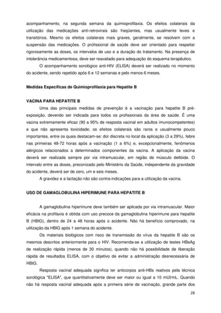 acompanhamento, na segunda semana da quimioprofilaxia. Os efeitos colaterais da
utilização das medicações anti-retrovirais são freqüentes, mas usualmente leves e
transitórios. Mesmo os efeitos colaterais mais graves, geralmente, se resolvem com a
suspensão das medicações. O profissional de saúde deve ser orientado para respeitar
rigorosamente as doses, os intervalos de uso e a duração do tratamento. Na presença de
intolerância medicamentosa, deve ser reavaliado para adequação do esquema terapêutico.
        O acompanhamento sorológico anti-HIV (ELISA) deverá ser realizado no momento
do acidente, sendo repetido após 6 e 12 semanas e pelo menos 6 meses.


Medidas Específicas de Quimioprofilaxia para Hepatite B


VACINA PARA HEPATITE B
        Uma das principais medidas de prevenção é a vacinação para hepatite B pré-
exposição, devendo ser indicada para todos os profissionais da área de saúde. É uma
vacina extremamente eficaz (90 a 95% de resposta vacinal em adultos imunocompetentes)
e que não apresenta toxicidade; os efeitos colaterais são raros e usualmente pouco
importantes, entre os quais destacam-se: dor discreta no local da aplicação (3 a 29%), febre
nas primeiras 48-72 horas após a vacinação (1 a 6%) e, excepcionalmente, fenômenos
alérgicos relacionados a determinados componentes da vacina. A aplicação da vacina
deverá ser realizada sempre por via intramuscular, em região de músculo deltóide. O
intervalo entre as doses, preconizado pelo Ministério da Saúde, independente da gravidade
do acidente, deverá ser de zero, um e seis meses.
        A gravidez e a lactação não são contra-indicações para a utilização da vacina.


USO DE GAMAGLOBULINA HIPERIMUNE PARA HEPATITE B


        A gamaglobulina hiperimune deve também ser aplicada por via intramuscular. Maior
eficácia na profilaxia é obtida com uso precoce da gamaglobulina hiperimune para hepatite
B (HBIG), dentro de 24 a 48 horas após o acidente. Não há benefício comprovado, na
utilização da HBIG após 1 semana do acidente.
        Os materiais biológicos com risco de transmissão do vírus da hepatite B são os
mesmos descritos anteriormente para o HIV. Recomenda-se a utilização de testes HBsAg
de realização rápida (menos de 30 minutos), quando não há possibilidade de liberação
rápida de resultados ELISA, com o objetivo de evitar a administração desnecessária de
HBIG.
        Resposta vacinal adequada significa ter anticorpos anti-HBs reativos pela técnica
sorológica "ELISA", que quantitativamente deve ser maior ou igual a 10 mUI/mL. Quando
não há resposta vacinal adequada após a primeira série de vacinação, grande parte dos

                                                                                         28
 