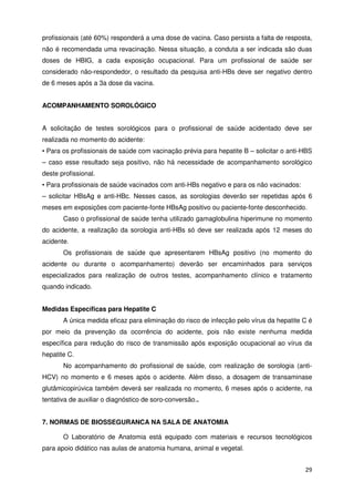 profissionais (até 60%) responderá a uma dose de vacina. Caso persista a falta de resposta,
não é recomendada uma revacinação. Nessa situação, a conduta a ser indicada são duas
doses de HBIG, a cada exposição ocupacional. Para um profissional de saúde ser
considerado não-respondedor, o resultado da pesquisa anti-HBs deve ser negativo dentro
de 6 meses após a 3a dose da vacina.


ACOMPANHAMENTO SOROLÓGICO


A solicitação de testes sorológicos para o profissional de saúde acidentado deve ser
realizada no momento do acidente:
• Para os profissionais de saúde com vacinação prévia para hepatite B – solicitar o anti-HBS
– caso esse resultado seja positivo, não há necessidade de acompanhamento sorológico
deste profissional.
• Para profissionais de saúde vacinados com anti-HBs negativo e para os não vacinados:
– solicitar HBsAg e anti-HBc. Nesses casos, as sorologias deverão ser repetidas após 6
meses em exposições com paciente-fonte HBsAg positivo ou paciente-fonte desconhecido.
       Caso o profissional de saúde tenha utilizado gamaglobulina hiperimune no momento
do acidente, a realização da sorologia anti-HBs só deve ser realizada após 12 meses do
acidente.
       Os profissionais de saúde que apresentarem HBsAg positivo (no momento do
acidente ou durante o acompanhamento) deverão ser encaminhados para serviços
especializados para realização de outros testes, acompanhamento clínico e tratamento
quando indicado.


Medidas Específicas para Hepatite C
       A única medida eficaz para eliminação do risco de infecção pelo vírus da hepatite C é
por meio da prevenção da ocorrência do acidente, pois não existe nenhuma medida
específica para redução do risco de transmissão após exposição ocupacional ao vírus da
hepatite C.
       No acompanhamento do profissional de saúde, com realização de sorologia (anti-
HCV) no momento e 6 meses após o acidente. Além disso, a dosagem de transaminase
glutâmicopirúvica também deverá ser realizada no momento, 6 meses após o acidente, na
tentativa de auxiliar o diagnóstico de soro-conversão..


7. NORMAS DE BIOSSEGURANCA NA SALA DE ANATOMIA

       O Laboratório de Anatomia está equipado com materiais e recursos tecnológicos
para apoio didático nas aulas de anatomia humana, animal e vegetal.


                                                                                         29
 
