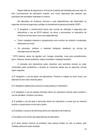 Regras básicas de segurança e normas de condutas são adotadas para que haja um
bom funcionamento do laboratório visando uma maior segurança das pessoas que
participam das atividades realizadas no mesmo.

       No laboratório de Anatomia Humana e suas dependências são observados as
seguintes normas de segurança contidas no procedimento operacional padrão (POP):

   •   É obrigatório o conhecimento prévio das normas de utilização e segurança dos
       laboratórios e uso de EPI’S básicos* ao entrar e permanecer no laboratório de
       Anatomia Humana bem como suas dependências.

   •   Foram instalados materiais e equipamentos como extintor de incêndio e sinalização
       adequada nos locais.

   •   Os   poluentes, resíduos     e materiais    biológicos   obedecem às normas de
       biossegurança de descarte.

* EPI’S básicos: jaleco de algodão com mangas compridas, luvas para procedimentos,
gorro, máscara, óculos protetores, calças compridas e calçados fechados.

       A utilização dos laboratórios pelos discentes será permitida durante as aulas
ministradas pelos professores e durante as monitorias desde que as seguintes normas
sejam seguidas:


a) É obrigatório o uso de jaleco nos laboratórios. Portanto é vedado ao aluno entrar nos
laboratórios sem estar vestindo jaleco.


b) É obrigatório cabelo preso durante as aulas práticas no laboratório.


c) É obrigatório o uso de sapatos fechados dentro do Laboratório ficando assim proibido o
uso de sandálias, chinelos e simulares.


d) É proibido o uso de saias e bermudas dentro do Laboratório a menos que as mesmas
tenham o comprimento mínimo até o joelho.


e) É proibido o consumo de alimentos dentro do Laboratório de Anatomia.


f) É proibido fumar dentro das dependências do laboratório.


g) O aluno deverá informar ao professor caso possua feridas na mão ou pulsos, pois
medidas adicionais serão tomadas.
                                                                                      30
 