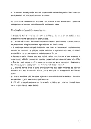 h) Os materiais de uso pessoal deverão ser colocados em armários próprios para tal função
e nunca devem ser guardados dentro do laboratório


i) A utilização de luvas em aulas praticas é indispensável, ficando o aluno assim proibido de
participar do manuseio do material das aulas praticas sem luvas.


Da utilização dos laboratórios pelos docentes:


a) O docente deverá cobrar de seus alunos a utilização de jaleco em atividades de aula
prática independente do laboratório a ser utilizado.
b) O docente da disciplina deverá fornecer esclarecimentos e treinamento ao aluno para que
ele possa utilizar adequadamente os equipamentos em aulas práticas.
c) A professora responsável pelo laboratório bem como a Coordenadora dos laboratórios
deverão ser informada de qualquer tipo de dano aos equipamentos ocorridos durante as
aulas práticas, para que possa tomar as devidas providências.
d) O docente após ministrar sua aula deverá constar em livro ata a aula abordada, o
procedimento adotado, os materiais gastos e os eventuais danos causados ao laboratório.
e) Quando a aula prática envolver reagentes ou materiais que o Laboratório não possui, o
docente deve prever a compra antecipadamente deste tipo de material.
f) O docente deverá avisar o aluno antecipadamente para trazer materiais de proteção
individual, caso haja necessidade na aula, pois a Instituição não fornece luvas descartáveis
outros.
g) Cabe ao docente e seus discentes organizar o laboratório após sua utilização, realizando
a limpeza dos lugares onde realizou procedimento.
A UCG não fornecerá equipamentos de proteção individual aos discentes devendo estes
trazer os seus (jaleco, luvas, óculos).




                                                                                          31
 