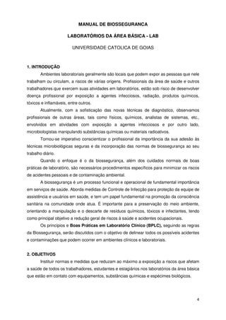 MANUAL DE BIOSSEGURANCA

                      LABORATÓRIOS DA ÁREA BÁSICA - LAB

                         UNIVERSIDADE CATOLICA DE GOIAS



1. INTRODUÇÃO
       Ambientes laboratoriais geralmente são locais que podem expor as pessoas que nele
trabalham ou circulam, a riscos de várias origens. Profissionais da área de saúde e outros
trabalhadores que exercem suas atividades em laboratórios, estão sob risco de desenvolver
doença profissional por exposição a agentes infecciosos, radiação, produtos químicos,
tóxicos e inflamáveis, entre outros.
       Atualmente, com a sofisticação das novas técnicas de diagnóstico, observamos
profissionais de outras áreas, tais como físicos, químicos, analistas de sistemas, etc.,
envolvidos em atividades com exposição a agentes infecciosos e por outro lado,
microbiologistas manipulando substâncias químicas ou materiais radioativos.
       Tornou-se imperativo conscientizar o profissional da importância da sua adesão às
técnicas microbiológicas seguras e da incorporação das normas de biossegurança ao seu
trabalho diário.
       Quando o enfoque é o da biossegurança, além dos cuidados normais de boas
práticas de laboratório, são necessários procedimentos específicos para minimizar os riscos
de acidentes pessoais e de contaminação ambiental.
       A biossegurança é um processo funcional e operacional de fundamental importância
em serviços de saúde. Aborda medidas de Controle de Infecção para proteção da equipe de
assistência e usuários em saúde, e tem um papel fundamental na promoção da consciência
sanitária na comunidade onde atua. É importante para a preservação do meio ambiente,
orientando a manipulação e o descarte de resíduos químicos, tóxicos e infectantes, tendo
como principal objetivo a redução geral de riscos à saúde e acidentes ocupacionais.
       Os princípios e Boas Práticas em Laboratório Clínico (BPLC), seguindo as regras
da Biossegurança, serão discutidos com o objetivo de delinear todos os possíveis acidentes
e contaminações que podem ocorrer em ambientes clínicos e laboratoriais.


2. OBJETIVOS
       Instituir normas e medidas que reduzam ao máximo a exposição a riscos que afetam
a saúde de todos os trabalhadores, estudantes e estagiários nos laboratórios da área básica
que estão em contato com equipamentos, substâncias químicas e espécimes biológicos.




                                                                                         4
 