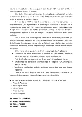 material pérfuro-cortante, contendo sangue de paciente com HBV varia de 6 a 30%, se
nenhuma medida profilática for adotada.
       Estes dados deixam clara a importância da vacinação contra a hepatite B em todos
os profissionais de saúde. O uso de vacina contra HBV ou imunoglobulina específica reduz
o risco de aquisição do HBV em 70 a 75%.
       Com relação ao HCV o risco de aquisição após exposição percutânea é de
aproximadamente 1,8%. A possibilidade de complicações na evolução da doença é 4 a 10
vezes maior que para o HBV. Entre 75 a 85% dos infectados por HCV podem evoluir para
doença crônica. A ausência de medidas preventivas (vacinas) e a ineficácia do uso de
imunoglobulinas agravam o risco em relação à aquisição profissional deste agente
etiológico.
       Sabe-se que o risco de aquisição de tuberculose é maior entre profissionais que
realizam ou assistem necropsias, em locais de procedimentos que estimulam a tosse (sala
de inaloterapia, broncoscopia, etc.) ou entre profissionais que trabalham com pacientes
sintomáticos respiratórios (clínicas de pneumologia, infectologia) sem as devidas medidas
de proteção.
       Existem vários fatores que podem contribuir para aquisição da infecção como:
   •   Combinação de fatores relacionados ao acidente: via, profundidade, tamanho e
       condições do inoculo, tempo de contato entre a fonte e o profissional;
   •   Fonte de infecção: grau de viremia, uso de anti-retrovirais e estágio da doença;
   •   características do profissional acidentado: tipo de antígenos HLA, presença de
       doenças de base;
   •   Atendimento inicial após o acidente: assistência recomendada para cada situação
       específica.
       Conhecer os riscos, quais os seus tipos, onde são maiores e estabelecer um
mapeamento dos mesmos, é indispensável para podermos interceptá-los.


4. TIPOS DE RISCO (Portaria do Ministério do Trabalho, MT no. 3214, de 08/06/78)
 1. Riscos de Acidentes
 2. Riscos Ergonômicos
 3. Riscos Físicos
 4. Riscos Químicos
 5. Riscos Biológicos


4.1. RISCOS DE ACIDENTES
4.2. RISCOS ERGONÔMICOS
4.3. RISCOS FÍSICOS
4.4. RISCOS QUÍMICOS
                                                                                          6
 
