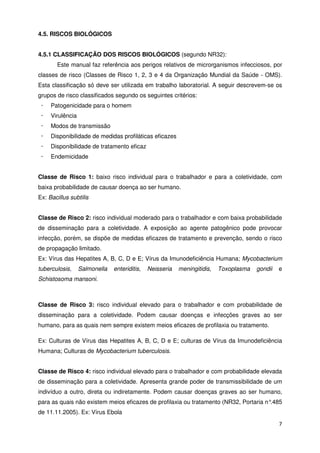 4.5. RISCOS BIOLÓGICOS


4.5.1 CLASSIFICAÇÃO DOS RISCOS BIOLÓGICOS (segundo NR32):
       Este manual faz referência aos perigos relativos de microrganismos infecciosos, por
classes de risco (Classes de Risco 1, 2, 3 e 4 da Organização Mundial da Saúde - OMS).
Esta classificação só deve ser utilizada em trabalho laboratorial. A seguir descrevem-se os
grupos de risco classificados segundo os seguintes critérios:
 ·   Patogenicidade para o homem
 ·   Virulência
 ·   Modos de transmissão
 ·   Disponibilidade de medidas profiláticas eficazes
 ·   Disponibilidade de tratamento eficaz
 ·   Endemicidade


Classe de Risco 1: baixo risco individual para o trabalhador e para a coletividade, com
baixa probabilidade de causar doença ao ser humano.
Ex: Bacillus subtilis


Classe de Risco 2: risco individual moderado para o trabalhador e com baixa probabilidade
de disseminação para a coletividade. A exposição ao agente patogênico pode provocar
infecção, porém, se dispõe de medidas eficazes de tratamento e prevenção, sendo o risco
de propagação limitado.
Ex: Vírus das Hepatites A, B, C, D e E; Vírus da Imunodeficiência Humana; Mycobacterium
tuberculosis,     Salmonella   enteriditis,   Neisseria   meningitidis,   Toxoplasma   gondii   e
Schistosoma mansoni.



Classe de Risco 3: risco individual elevado para o trabalhador e com probabilidade de
disseminação para a coletividade. Podem causar doenças e infecções graves ao ser
humano, para as quais nem sempre existem meios eficazes de profilaxia ou tratamento.

Ex: Culturas de Vírus das Hepatites A, B, C, D e E; culturas de Vírus da Imunodeficiência
Humana; Culturas de Mycobacterium tuberculosis.


Classe de Risco 4: risco individual elevado para o trabalhador e com probabilidade elevada
de disseminação para a coletividade. Apresenta grande poder de transmissibilidade de um
indivíduo a outro, direta ou indiretamente. Podem causar doenças graves ao ser humano,
para as quais não existem meios eficazes de profilaxia ou tratamento (NR32, Portaria n°.485
de 11.11.2005). Ex: Vírus Ebola
                                                                                                7
 