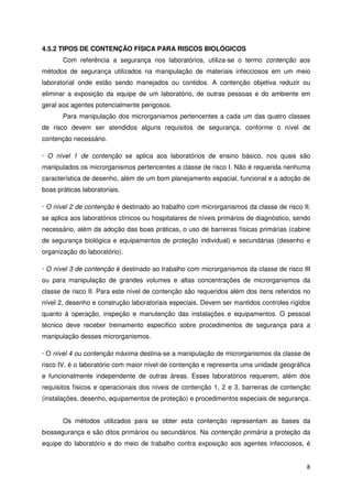 4.5.2 TIPOS DE CONTENÇÃO FÍSICA PARA RISCOS BIOLÓGICOS
       Com referência a segurança nos laboratórios, utiliza-se o termo contenção aos
métodos de segurança utilizados na manipulação de materiais infecciosos em um meio
laboratorial onde estão sendo manejados ou contidos. A contenção objetiva reduzir ou
eliminar a exposição da equipe de um laboratório, de outras pessoas e do ambiente em
geral aos agentes potencialmente perigosos.
       Para manipulação dos microrganismos pertencentes a cada um das quatro classes
de risco devem ser atendidos alguns requisitos de segurança, conforme o nível de
contenção necessário.

· O nível 1 de contenção se aplica aos laboratórios de ensino básico, nos quais são
manipulados os microrganismos pertencentes a classe de risco I. Não é requerida nenhuma
característica de desenho, além de um bom planejamento espacial, funcional e a adoção de
boas práticas laboratoriais.

· O nível 2 de contenção é destinado ao trabalho com microrganismos da classe de risco II,
se aplica aos laboratórios clínicos ou hospitalares de níveis primários de diagnóstico, sendo
necessário, além da adoção das boas práticas, o uso de barreiras físicas primárias (cabine
de segurança biológica e equipamentos de proteção individual) e secundárias (desenho e
organização do laboratório).

· O nível 3 de contenção é destinado ao trabalho com microrganismos da classe de risco III
ou para manipulação de grandes volumes e altas concentrações de microrganismos da
classe de risco II. Para este nível de contenção são requeridos além dos itens referidos no
nível 2, desenho e construção laboratoriais especiais. Devem ser mantidos controles rígidos
quanto à operação, inspeção e manutenção das instalações e equipamentos. O pessoal
técnico deve receber treinamento específico sobre procedimentos de segurança para a
manipulação desses microrganismos.

· O nível 4 ou contenção máxima destina-se a manipulação de microrganismos da classe de
risco IV, é o laboratório com maior nível de contenção e representa uma unidade geográfica
e funcionalmente independente de outras áreas. Esses laboratórios requerem, além dos
requisitos físicos e operacionais dos níveis de contenção 1, 2 e 3, barreiras de contenção
(instalações, desenho, equipamentos de proteção) e procedimentos especiais de segurança.


       Os métodos utilizados para se obter esta contenção representam as bases da
biossegurança e são ditos primários ou secundários. Na contenção primária a proteção da
equipe do laboratório e do meio de trabalho contra exposição aos agentes infecciosos, é


                                                                                           8
 