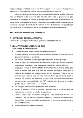 proporcionada por uma boa técnica de microbiologia e pelo uso de equipamento de proteção
adequado. As vacinas podem fornecer elevado nível de proteção individual.
       Na contenção secundária a proteção do meio ambiente externo ao laboratório e do
meio de trabalho contra exposição aos materiais infecciosos, é proporcionada pela
combinação de um projeto de instalações e das práticas operacionais. Assim sendo, os três
elementos de contenção compreendem a prática e a técnica laboratorial, o equipamento de
segurança e o projeto da instalação. A avaliação do risco de trabalho a ser realizado com
um agente específico, determinará a combinação adequada destes três elementos.


4.5.2.1 TIPOS DE BARREIRAS DE CONTENÇÃO


A – BARREIRA DE CONTENÇÃO PRIMÁRIA
Os elementos básicos para contenção de agentes de risco se baseiam em:


A.1. BOAS PRÁTICAS DE LABORATÓRIO (BPL):
   Todo pessoal de laboratório deve:
   •   Conhecer as regras para o trabalho com agente patogênico;
   •   Conhecer os riscos biológicos, químicos, radioativos, tóxicos e ergonômicos com os
       quais se tem contato no laboratório;
   •   Ser treinado e aprender as precauções e procedimentos de biossegurança;
   •   Seguir as regras de biossegurança; evitar trabalhar sozinho com material infeccioso:
       uma segunda pessoa deve estar acessível para auxiliar em caso de acidente;
   •   Estabelecer normas de PROCEDIMENTO OPERACIONAL PADRAO (POP), para
       todas as seções onde este POP tem por finalidade estabelecer regras para a
       melhoria da qualidade de trabalho dentro de um laboratório. Trata-se de um
       protocolo que descreve cada atividade realizada dentro do laboratório, desde a
       utilização dos materiais até normas de biossegurança. Faz-se necessário ressaltar
       que dentro das responsabilidades do POP estão também descritos os resíduos
       gerados e qual a procedência de seu descarte;
   •   Ser protegido por imunização apropriada quando disponível;
   •   Manter o laboratório limpo e arrumado, devendo evitar o armazenamento de
       materiais não pertinentes ao trabalho do laboratório;
   •   Limitar o acesso aos laboratórios, restringindo-o nos laboratórios de níveis de
       contenção 3 e 4. Não permitir crianças no laboratório. Esclarecer mulheres grávidas
       ou indivíduos imunocomprometidos que trabalham ou entram no laboratório quanto
       aos riscos biológicos;
   •   Mantenha a porta do laboratório fechada;


                                                                                         9
 