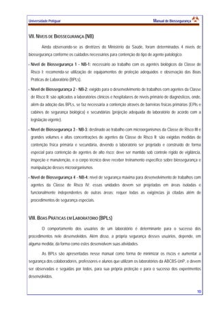 Universidade Potiguar MMaannuuaall ddee BBiioosssseegguurraannççaa
10
VII. NÍVEIS DE BIOSSEGURANÇA (NB)
Ainda observando-se as diretrizes do Ministério da Saúde, foram determinados 4 níveis de
biossegurança conforme os cuidados necessários para contenção do tipo de agente patológico:
Nível de Biossegurança 1 - NB-1: necessário ao trabalho com os agentes biológicos da Classe de
Risco I; recomenda-se utilização de equipamentos de proteção adequados e observação das Boas
Práticas de Laboratório (BPLs).
Nível de Biossegurança 2 - NB-2: exigido para o desenvolvimento de trabalhos com agentes da Classe
de Risco II; são aplicados a laboratórios clínicos e hospitalares de níveis primário de diagnósticos, onde,
além da adoção das BPLs, se faz necessária a contenção através de barreiras físicas primárias (EPIs e
cabines de segurança biológica) e secundárias (projeção adequada do laboratório de acordo com a
legislação vigente).
Nível de Biossegurança 3 - NB-3: destinado ao trabalho com microorganismos da Classe de Risco III e
grandes volumes e altas concentrações de agentes da Classe de Risco II; são exigidas medidas de
contenção física primária e secundária, devendo o laboratório ser projetado e construído de forma
especial para contenção de agentes de alto risco; deve ser mantido sob controle rígido de vigilância,
inspeção e manutenção, e o corpo técnico deve receber treinamento específico sobre biossegurança e
manipulação desses microorganismos.
Nível de Biossegurança 4 - NB-4: nível de segurança máxima para desenvolvimento de trabalhos com
agentes da Classe de Risco IV; essas unidades devem ser projetadas em áreas isoladas e
funcionalmente independentes de outras áreas; requer todas as exigências já citadas além de
procedimentos de segurança especiais.
VIII. BOAS PRÁTICAS EM LABORATÓRIO (BPLS)
O comportamento dos usuários de um laboratório é determinante para o sucesso dos
procedimentos nele desenvolvidos. Além disso, a própria segurança desses usuários, depende, em
alguma medida, da forma como estes desenvolvem suas atividades.
As BPLs são apresentadas nesse manual como forma de minimizar os riscos e aumentar a
segurança dos colaboradores, professores e alunos que utilizam os laboratórios da ABCBS-UnP, e devem
ser observadas e seguidas por todos, para sua própria proteção e para o sucesso dos experimentos
desenvolvidos.
 