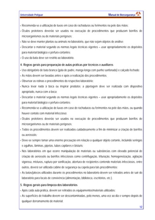 Universidade Potiguar MMaannuuaall ddee BBiioosssseegguurraannççaa
12
Recomenda-se a utilização de luvas em caso de rachaduras ou ferimentos na pele das mãos;
Óculos protetores deverão ser usados na execução de procedimentos que produzam borrifos de
microorganismos ou de materiais perigosos;
Não se deve manter plantas ou animais no laboratório, que não sejam objetos de análise;
Descartar o material segundo as normas legais técnicas vigentes – usar apropriadamente os depósitos
para material biológico e pérfuro-cortantes;
O uso da bata deve ser restrito ao laboratório.
4. Regras gerais para preparação de aulas práticas por técnicos e auxiliares
Uso obrigatório de bata branca (gola de padre, manga longa com punho sanfonado) e calçado fechado;
As mãos devem ser lavadas antes e após a realização dos procedimentos;
Observar as rotinas e procedimentos do respectivo laboratório;
Nunca levar nada à boca ou inspirar produtos; a pipetagem deve ser realizada com dispositivo
apropriado, nunca com a boca;
Descartar o material segundo as normas legais técnicas vigentes – usar apropriadamente os depósitos
para material biológico e pérfuro-cortantes;
Recomenda-se a utilização de luvas em caso de rachaduras ou ferimentos na pele das mãos, ou quando
houver contato com material infeccioso;
Óculos protetores deverão ser usados na execução de procedimentos que produzam borrifos de
microorganismos ou de materiais perigosos;
Todos os procedimentos devem ser realizados cuidadosamente a fim de minimizar a criação de borrifos
ou aerossóis;
Deve-se sempre tomar uma enorme precaução em relação a qualquer objeto cortante, incluindo seringas
e agulhas, lâminas, pipetas, tubos capilares e bisturis;
Nos laboratórios em que ocorre manipulação de materiais ou substâncias com elevado potencial de
criação de aerossóis ou borrifos infecciosos como centrifugação, trituração, homogeneização, agitação
vigorosa, misturas, ruptura por sonificação, abertura de recipientes contendo materiais infecciosos, entre
outros, deverá ser utilizada cabine de segurança ou capela para tais procedimentos;
As batas/jalecos utilizados durante os procedimentos no laboratório devem ser retirados antes de sair do
laboratório para locais de convivência (alimentação, biblioteca, escritórios, etc.).
5. Regras gerais para limpeza dos laboratórios
Após cada aula prática, devem ser retirados os equipamentos/materiais utilizados;
As superfícies de trabalho devem ser descontaminadas, pelo menos, uma vez ao dia e sempre depois de
qualquer derramamento de material;
 