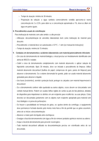 Universidade Potiguar MMaannuuaall ddee BBiioosssseegguurraannççaa
15
Tempo de atuação: mínimo de 30 minutos;
Preparação da solução: a água sanitária comercialmente vendida apresenta-se numa
concentração de 2 a 2,5%; para obter-se a concentração aproximada a 1%, deve-se diluir em
água em partes iguais.
8. Procedimentos usuais de esterilização
Para inativação de materiais com calor úmido e a alta pressão
Utilização: descontaminação de utensílios laboratoriais bem como inativação de material para
descarte;
Procedimento: o material deve ser autoclavado a 121ºC – 1 atm (ver manual de instruções);
Tempo de atuação: mínimo de 15 minutos;
9. Condutas em derramamentos e acidentes laboratoriais com material potencialmente infectante
Em caso de derramamento de material biológico, o local precisa ser imediatamente identificado com
alerta de RISCO e isolado;
Cobrir a área de derramamento completamente com material absorvente e aplicar solução de
hipoclorito concentrado. Após 30 minutos, deve ser iniciado o procedimento de limpeza. Utilize
material absorvente descartável (toalhas de papel, compressas de gaze, panos de limpeza) para
absorver o derramamento. Se o volume derramado for grande, pode ser usado material absorvente
granulado para absorver o líquido;
Use luvas (resistentes), avental e proteção facial, proteger os calçados com material impermeável e
descartável;
Se o derramamento contiver vidro quebrado ou outros objetos, esses devem ser descartados sem
contato manual direto. Podem ser usadas folhas rígidas de cartão ou pás de lixo plásticas, dotadas
de dispositivo para impulsionar os detritos em um recipiente para recolhê-los; ou usar pinças. Estas
deverão ser descartadas juntamente com os objetos num recipiente apropriado para material com
risco biológico e à prova de perfurações;
Se houver a possibilidade de formação de gotas, ex: quebra dentro da centrífuga, o equipamento
deve permanecer fechado durante pelo menos meio hora a fim de permitir que as gotas assentem,
antes de se iniciar a descontaminação;
Absorver a maior parte do líquido antes da limpeza;
Enxágüe o local do derramamento com água a fim de remover produtos químicos nocivos ou odores;
Seque o local do derramamento para prevenir escorregões;
Todo material descartável utilizado na descontaminação precisa ser esterilizado antes de ser
descartado.
 