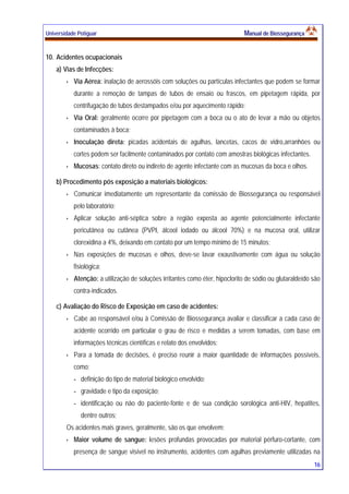 Universidade Potiguar MMaannuuaall ddee BBiioosssseegguurraannççaa
16
10. Acidentes ocupacionais
a) Vias de Infecções:
Via Aérea: inalação de aerossóis com soluções ou partículas infectantes que podem se formar
durante a remoção de tampas de tubos de ensaio ou frascos, em pipetagem rápida, por
centrifugação de tubos destampados e/ou por aquecimento rápido;
Via Oral: geralmente ocorre por pipetagem com a boca ou o ato de levar a mão ou objetos
contaminados à boca;
Inoculação direta: picadas acidentais de agulhas, lancetas, cacos de vidro,arranhões ou
cortes podem ser facilmente contaminados por contato com amostras biológicas infectantes.
Mucosas: contato direto ou indireto de agente infectante com as mucosas da boca e olhos.
b) Procedimento pós exposição a materiais biológicos:
Comunicar imediatamente um representante da comissão de Biossegurança ou responsável
pelo laboratório;
Aplicar solução anti-séptica sobre a região exposta ao agente potencialmente infectante
pericutânea ou cutânea (PVPI, álcool iodado ou álcool 70%) e na mucosa oral, utilizar
clorexidina a 4%, deixando em contato por um tempo mínimo de 15 minutos;
Nas exposições de mucosas e olhos, deve-se lavar exaustivamente com água ou solução
fisiológica;
Atenção: a utilização de soluções irritantes como éter, hipoclorito de sódio ou glutaraldeído são
contra-indicados.
c) Avaliação do Risco de Exposição em caso de acidentes:
Cabe ao responsável e/ou à Comissão de Biossegurança avaliar e classificar a cada caso de
acidente ocorrido em particular o grau de risco e medidas a serem tomadas, com base em
informações técnicas científicas e relato dos envolvidos;
Para a tomada de decisões, é preciso reunir a maior quantidade de informações possíveis,
como:
- definição do tipo de material biológico envolvido;
- gravidade e tipo da exposição;
- identificação ou não do paciente-fonte e de sua condição sorológica anti-HIV, hepatites,
dentre outros;
Os acidentes mais graves, geralmente, são os que envolvem:
Maior volume de sangue: lesões profundas provocadas por material pérfuro-cortante, com
presença de sangue visível no instrumento, acidentes com agulhas previamente utilizadas na
 