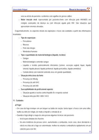 Universidade Potiguar MMaannuuaall ddee BBiioosssseegguurraannççaa
17
veia ou artéria do paciente e acidentes com agulhas de grosso calibre;
Maior inoculo viral: representado por pacientes-fonte com infecção pelo HIV/AIDS em
estágios avançados da doença ou com infecção aguda pelo HIV. São situações que
apresentam viremias elevadas.
Esquematicamente, os aspectos iniciais da exposição e riscos são avaliados a partir das informações
levantadas:
Tipo de exposição:
- Percutânea
- Mucosa
- Pele não-íntegra
- Mordedura humana
Tipo e quantidade do material biológico (líquido, tecidos)
- Sangue
- Material biológico contendo sangue
- Líquidos e tecidos potencialmente infectantes (sêmen, secreção vaginal, líquor, líquido
sinovial, líquido pleural, líquido peritoneal, líquido pericárdico, líquido amniótico)
- Contato direto com material contendo vírus em grande quantidade.
Situação infeccioso da fonte
- Presença de HBsAg
- Presença de anti-VHC
- Presença de anti-HIV
Susceptibilidade do profissional exposto
- Situação quanto à vacina contra hepatite B e resposta vacinal
- Situação infecção HIV / HBV / HCV
11. Cuidados
a) Fogo:
Em caso do fogo irromper em um béquer ou balão de reação, basta tapar o frasco com uma rolha,
toalha ou vidro de relógio, de modo a impedir a entrada de ar;
Quando o fogo atingir a roupa de uma pessoa algumas técnicas são possíveis:
- levá-la para debaixo do chuveiro;
- há uma tendência da pessoa correr, aumentando a combustão, neste caso, deve derrubá-la e
rolá-la no chão até o fogo ser exterminado; melhor no entanto é embrulhá-lo rapidamente em um
cobertor para este fim;
 