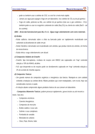 Universidade Potiguar MMaannuuaall ddee BBiioosssseegguurraannççaa
18
- pode-se também usar o extintor de CO2, se este for o meio mais rápido;
- Jamais use água para apagar o fogo em um laboratório. Use extintor de CO2 ou de pó químico;
- Fogo em sódio, potássio ou lítio, use extintor de pó químico (não use o gás carbônico - CO2);
também pode-se usar os reagentes carbonato de sódio (Na2CO3) ou cloreto de sódio (NaCl - sal
de cozinha).
OBS.: Areia não funciona bem para Na, K e Li. Água reage violentamente com estes materiais.
b) Ácidos
Ácido sulfúrico: derramado sobre o chão ou bancada pode ser rapidamente neutralizado com
carbonato ou bicarbonato de sódio em pó;
Ácido Clorídrico: derramado será neutralizado com amônia, que produz cloreto de amônio, em forma
de névoa branca.
Ácido nítrico: reage violentamente com álcool.
c) Compostos Voláteis de Enxofre
Enxofre: tipo mercaptanas, resíduos de reação com DMSO são capturados em “trap” contendo
solução a 10% de KMnO4 alcalino;
H2S: que desprende-se de reações pode ser devidamente capturado em “trap” contendo solução a
2% de acetato de chumbo aquoso.
d) Compostos Tóxicos
Um grande número de compostos orgânicos e inorgânicos são tóxicos. Manipule-os com cuidado
evitando a inalação ou contato direto. Muitos produtos que eram manipulados, sem receio, hoje são
considerados nocivos à saúde.
A relação abaixo compreende alguns produtos tóxicos de uso comum em laboratório:
- Compostos Altamente Tóxicos: podem provocar rapidamente, graves lesões ou até mesmo a
morte. São eles:
- Compostos arsênicos
- Cianetos Inorgânicos
- Compostos de mercúrio
- Ácidos oxálico e seus sais
- Selênio e seus complexos
- Pentóxido de vanádio
- Monóxido de carbono
- Cloro, Flúor, Bromo, Iodo
 