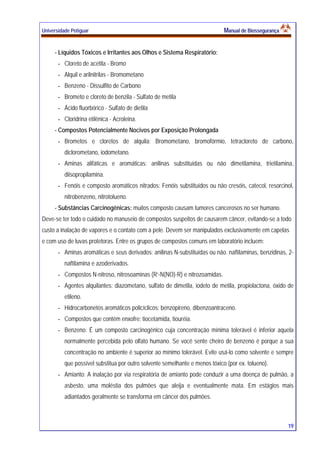 Universidade Potiguar MMaannuuaall ddee BBiioosssseegguurraannççaa
19
- Líquidos Tóxicos e Irritantes aos Olhos e Sistema Respiratório:
- Cloreto de acetila - Bromo
- Alquil e arilnitrilas - Bromometano
- Benzeno - Dissulfito de Carbono
- Brometo e cloreto de benzila - Sulfato de metila
- Ácido fluorbórico - Sulfato de dietila
- Cloridrina etilênica - Acroleina.
- Compostos Potencialmente Nocivos por Exposição Prolongada
- Brometos e cloretos de alquila: Bromometano, bromofórmio, tetracloreto de carbono,
diclorometano, iodometano.
- Aminas alifáticas e aromáticas: anilinas substituídas ou não dimetilamina, trietilamina,
diisopropilamina.
- Fenóis e composto aromáticos nitrados: Fenóis substituídos ou não cresóis, catecol, resorcinol,
nitrobenzeno, nitrotolueno.
- Substâncias Carcinogênicas: muitos composto causam tumores cancerosos no ser humano.
Deve-se ter todo o cuidado no manuseio de compostos suspeitos de causarem câncer, evitando-se a todo
custo a inalação de vapores e o contato com a pele. Devem ser manipulados exclusivamente em capelas
e com uso de luvas protetoras. Entre os grupos de compostos comuns em laboratório incluem:
- Aminas aromáticas e seus derivados: anilinas N-substituídas ou não. naftilaminas, benzidinas, 2-
naftilamina e azoderivados.
- Compostos N-nitroso, nitrosoaminas (R’-N(NO)-R) e nitrozoamidas.
- Agentes alquilantes: diazometano, sulfato de dimetila, iodeto de metila, propiolactona, óxido de
etileno.
- Hidrocarbonetos aromáticos policíclicos: benzopireno, dibenzoantraceno.
- Compostos que contém enxofre: tiocetamida, tiouréia.
- Benzeno: É um composto carcinogênico cuja concentração mínima tolerável é inferior aquela
normalmente percebida pelo olfato humano. Se você sente cheiro de benzeno é porque a sua
concentração no ambiente é superior ao mínimo tolerável. Evite usá-lo como solvente e sempre
que possível substitua por outro solvente semelhante e menos tóxico (por ex. tolueno).
- Amianto: A inalação por via respiratória de amianto pode conduzir a uma doença de pulmão, a
asbesto, uma moléstia dos pulmões que aleija e eventualmente mata. Em estágios mais
adiantados geralmente se transforma em câncer dos pulmões.
 