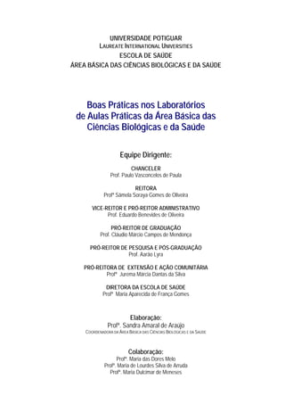 UNIVERSIDADE POTIGUAR
LAUREATE INTERNATIONAL UNIVERSITIES
ESCOLA DE SAÚDE
ÁREA BÁSICA DAS CIÊNCIAS BIOLÓGICAS E DA SAÚDE
BBooaass PPrrááttiiccaass nnooss LLaabboorraattóórriiooss
ddee AAuullaass PPrrááttiiccaass ddaa ÁÁrreeaa BBáássiiccaa ddaass
CCiiêênncciiaass BBiioollóóggiiccaass ee ddaa SSaaúúddee
Equipe Dirigente:
CHANCELER
Prof. Paulo Vasconcelos de Paula
REITORA
Profª Sâmela Soraya Gomes de Oliveira
VICE-REITOR E PRÓ-REITOR ADMINISTRATIVO
Prof. Eduardo Benevides de Oliveira
PRÓ-REITOR DE GRADUAÇÃO
Prof. Cláudio Márcio Campos de Mendonça
PRÓ-REITOR DE PESQUISA E PÓS-GRADUAÇÃO
Prof. Aarão Lyra
PRÓ-REITORA DE EXTENSÃO E AÇÃO COMUNITÁRIA
Profª Jurema Márcia Dantas da Silva
DIRETORA DA ESCOLA DE SAÚDE
Profª Maria Aparecida de França Gomes
Elaboração:
Profª. Sandra Amaral de Araújo
COORDENADORA DA ÁREA BÁSICA DAS CIÊNCIAS BIOLÓGICAS E DA SAÚDE
Colaboração:
Profª. Maria das Dores Melo
Profª. Maria de Lourdes Silva de Arruda
Profª. Maria Dulcimar de Meneses
 