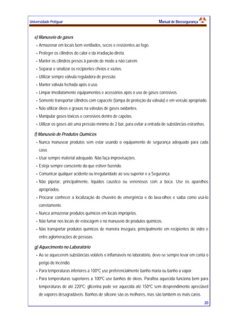 Universidade Potiguar MMaannuuaall ddee BBiioosssseegguurraannççaa
20
e) Manuseio de gases
Armazenar em locais bem ventilados, secos e resistentes ao fogo.
Proteger os cilindros do calor e da irradiação direta.
Manter os cilindros presos à parede de modo a não caírem.
Separar e sinalizar os recipientes cheios e vazios.
Utilizar sempre válvula reguladora de pressão.
Manter válvula fechada após o uso.
Limpar imediatamente equipamentos e acessórios após o uso de gases corrosivos.
Somente transportar cilindros com capacete (tampa de proteção da válvula) e em veículo apropriado.
Não utilizar óleos e graxas na válvulas de gases oxidantes.
Manipular gases tóxicos e corrosivos dentro de capelas.
Utilizar os gases até uma pressão mínima de 2 bar, para evitar a entrada de substâncias estranhas.
f) Manuseio de Produtos Químicos
Nunca manusear produtos sem estar usando o equipamento de segurança adequado para cada
caso.
Usar sempre material adequado. Não faça improvisações.
Esteja sempre consciente do que estiver fazendo.
Comunicar qualquer acidente ou irregularidade ao seu superior e a Segurança.
Não pipetar, principalmente, líquidos caustico ou venenosos com a boca. Use os aparelhos
apropriados.
Procurar conhecer a localização do chuveiro de emergência e do lava-olhos e saiba como usá-lo
corretamente.
Nunca armazenar produtos químicos em locais impróprios.
Não fumar nos locais de estocagem e no manuseio de produtos químicos.
Não transportar produtos químicos de maneira insegura, principalmente em recipientes de vidro e
entre aglomerações de pessoas.
g) Aquecimento no Laboratório
Ao se aquecerem substâncias voláteis e inflamáveis no laboratório, deve-se sempre levar em conta o
perigo de incêndio.
Para temperaturas inferiores a 100ºC use preferencialmente banho maria ou banho a vapor.
Para temperaturas superiores a 100ºC use banhos de óleos. Parafina aquecida funciona bem para
temperaturas de até 220ºC; glicerina pode ser aquecida até 150ºC sem desprendimento apreciável
de vapores desagradáveis. Banhos de silicone são os melhores, mas são também os mais caros.
 