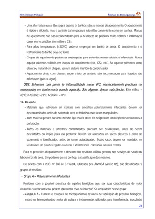 Universidade Potiguar MMaannuuaall ddee BBiioosssseegguurraannççaa
21
Uma alternativa quase tão segura quanto os banhos são as mantas de aquecimento. O aquecimento
é rápido e eficiente, mas o controle da temperatura não é tão conveniente como em banhos. Mantas
de aquecimento não são recomendadas para a destilação de produtos muito voláteis e inflamáveis
como: éter e petróleo, éter etílico e CS2.
Para altas temperaturas (>200ºC) pode-se empregar um banho de areia. O aquecimento e o
resfriamento do banho deve ser lento.
Chapas de aquecimento podem ser empregadas para solventes menos voláteis e inflamáveis. Nunca
aqueça solventes voláteis em chapas de aquecimento (éter, CS2, etc.). Ao aquecer solventes como
etanol ou metanol em chapas, use um sistema munido de condensador.
Aquecimento direto com chamas sobre a tela de amianto são recomendados para líquidos não
inflamáveis (por ex. água).
OBS: Solventes com ponto de inflamabilidade menor 0ºC, necessariamente precisam ser
manuseados em banho-maria quando aquecido. São algumas dessas substâncias: Éter etílico: –
40ºC; n-hexano: –23ºC; Acetona: –18ºC.
12. Descarte
Materiais que estiveram em contato com amostras potencialmente infectantes devem ser
descontaminados antes de saírem da área de trabalho onde foram manipulados.
Todo material pérfuro-cortante, mesmo que estéril, deve ser desprezado em recipientes resistentes à
perfuração.
Todos os materiais e amostras contaminados precisam ser desinfetados, antes de serem
descartados ou limpos para uso posterior. Devem ser colocados em sacos plásticos à prova de
vazamento e identificados, antes de serem autoclavados. Esses sacos devem ser mantidos em
vasilhames de paredes rígidas, laváveis e identificados, colocados em área restrita.
Para se proceder adequadamente o descarte dos resíduos sólidos gerados nos serviços de saúde ou
laboratórios da área, é importante que se conheça a classificação dos mesmos.
De acordo com a RDC Nº 306 de 07/12/04, publicada pela ANVISA (Anexo 06), são classificados 5
grupos de resíduo:
Grupo A – Potencialmente Infectantes
Resíduos com a possível presença de agentes biológicos que, por suas características de maior
virulência ou concentração, podem apresentar risco de infecção. Se enquadram nesse grupo:
- Grupo A.1 – Culturas e estoques de microrganismos resíduos de fabricação de produtos biológicos,
exceto os hemoderivados; meios de cultura e instrumentais utilizados para transferência, inoculação
 