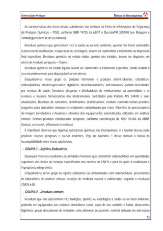 Universidade Potiguar MMaannuuaall ddee BBiioosssseegguurraannççaa
23
As características dos riscos destas substâncias são contidas na Ficha de Informações de Segurança
de Produtos Químicos – FISQ, conforme NBR 14725 da ABNT e Decreto/PR 2657/98 (ver Rotugem e
Simbologia no item IX desse Manual).
Resíduos químicos que apresentam risco à saúde ou ao meio ambiente, quando não forem submetidos
a processo de reutilização, recuperação ou reciclagem, devem ser submetidos a tratamento ou disposição
final específicos. Resíduos químicos no estado sólido, quando não tratados, devem ser dispostos em
aterro de resíduos perigosos – Classe I.
Resíduos químicos no estado líquido devem ser submetidos a tratamento específico, sendo vedado o
seu encaminhamento para disposição final em aterros.
Enquadram-se nesse grupo os produtos hormonais e produtos antimicrobianos; citostáticos;
antineoplásicos; imunossupressores; digitálicos; imunomoduladores; anti-retrovirais, quando descartados
por serviços de saúde, farmácias, drogarias e distribuidores de medicamentos ou apreendidos e os
resíduos e insumos farmacêuticos dos Medicamentos controlados pela Portaria MS 344/98 e suas
atualizações. Resíduos de saneantes, desinfetantes, desinfestantes; resíduos contendo metais pesados;
reagentes para laboratório, inclusive os recipientes contaminados por estes. Efluentes de processadores
de imagem (reveladores e fixadores); efluentes dos equipamentos automatizados utilizados em análises
clínicas; Demais produtos considerados perigosos, conforme classificação da NBR 10.004 da ABNT
(tóxicos, corrosivos, inflamáveis e reativos).
É importante observar que algumas substâncias químicas são incompatíveis, e a reunião dessas pode
provocar reações perigosas e causar acidentes. Veja no Apêndice 1 desse manual a tabela de
incompatibilidade entre essas substâncias.
GRUPO C – Rejeitos Radioativos
Quaisquer materiais resultantes de atividades humanas que contenham radionuclídeos em quantidades
superiores aos limites de isenção especificados nas normas do CNEN e para os quais a reutilização é
imprópria ou não prevista.
Enquadram-se neste grupo os rejeitos radioativos ou contaminados com radionuclídeos, provenientes
de laboratórios de análises clinicas, serviços de medicina nuclear e radioterapia, segundo a resolução
CNEN-6.05.
GRUPO D – Resíduos comuns
Resíduos que não apresentem risco biológico, químico ou radiológico à saúde ou ao meio ambiente,
podendo ser equiparados aos resíduos domiciliares como: papel de uso sanitário e fralda, absorventes
higiênicos, peças descartáveis de vestuário, resto alimentar de paciente, material utilizado em anti-sepsia
 