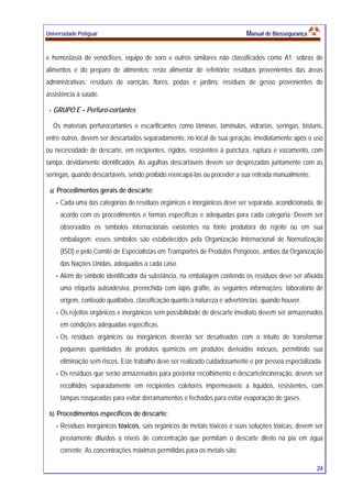 Universidade Potiguar MMaannuuaall ddee BBiioosssseegguurraannççaa
24
e hemostasia de venóclises, equipo de soro e outros similares não classificados como A1; sobras de
alimentos e do preparo de alimentos; resto alimentar de refeitório; resíduos provenientes das áreas
administrativas; resíduos de varrição, flores, podas e jardins; resíduos de gesso provenientes de
assistência à saúde.
GRUPO E – Perfuro-cortantes
Os materiais perfurocortantes e escarificantes como lâminas, lamínulas, vidrarias, seringas, bisturis,
entre outros, devem ser descartados separadamente, no local de sua geração, imediatamente após o uso
ou necessidade de descarte, em recipientes, rígidos, resistentes à punctura, ruptura e vazamento, com
tampa, devidamente identificados. As agulhas descartáveis devem ser desprezadas juntamente com as
seringas, quando descartáveis, sendo proibido reencapá-las ou proceder a sua retirada manualmente.
a) Procedimentos gerais de descarte:
Cada uma das categorias de resíduos orgânicos e inorgânicos deve ser separada, acondicionada, de
acordo com os procedimentos e formas específicas e adequadas para cada categoria. Devem ser
observados os símbolos internacionais existentes na fonte produtora do rejeito ou em sua
embalagem; esses símbolos são estabelecidos pela Organização Internacional de Normatização
(ISO) e pelo Comitê de Especialistas em Transportes de Produtos Perigosos, ambos da Organização
das Nações Unidas, adequados a cada caso.
Além do símbolo identificador da substância, na embalagem contendo os resíduos deve ser afixada
uma etiqueta autoadesiva, preenchida com lápis grafite, as seguintes informações: laboratório de
origem, conteúdo qualitativo, classificação quanto à natureza e advertências, quando houver.
Os rejeitos orgânicos e inorgânicos sem possibilidade de descarte imediato devem ser armazenados
em condições adequadas específicas.
Os resíduos orgânicos ou inorgânicos deverão ser desativados com o intuito de transformar
pequenas quantidades de produtos químicos em produtos derivados inócuos, permitindo sua
eliminação sem riscos. Este trabalho deve ser realizado cuidadosamente e por pessoa especializada.
Os resíduos que serão armazenados para posterior recolhimento e descarte/incineração, devem ser
recolhidos separadamente em recipientes coletores impermeáveis a líquidos, resistentes, com
tampas rosqueadas para evitar derramamentos e fechados para evitar evaporação de gases.
b) Procedimentos específicos de descarte:
Resíduos inorgânicos tóxicos, sais orgânicos de metais tóxicos e suas soluções tóxicas, devem ser
previamente diluídos a níveis de concentração que permitam o descarte direto na pia em água
corrente. As concentrações máximas permitidas para os metais são:
 