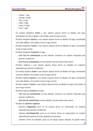 Universidade Potiguar MMaannuuaall ddee BBiioosssseegguurraannççaa
25
- Cádmio: 1 mg/L
- Chumbo: 10 mg/L
- Zinco: 5 mg/L
- Cobre: 5 mg/L
- Cromo: 10 mg/L
- Prata: 1 mg/L
Os resíduos inorgânicos ácidos e suas soluções aquosas devem ser diluídos com água,
neutralizados com bases diluídas e descartados na pia em água corrente.
Resíduos inorgânicos básicos e suas soluções aquosas devem ser diluídos com água, neutralizados
com ácidos diluídos e descartados na pia em água corrente.
Resíduos inorgânicos neutros e suas soluções aquosas devem ser diluídos em água e descartados
na pia em água corrente.
Resíduos inorgânicos insolúveis em água:
- Com risco de contaminação ao meio ambiente: armazenar em recipiente etiquetados para
posterior recolhimento;
- Sem risco de contaminação ao meio ambiente: descartar junto ao lixo comum.
Resíduos orgânicos e suas soluções aquosas tóxicas devem ser coletados em recipientes
etiquetados para posterior recolhimento.
Os resíduos orgânicos ácidos e suas soluções aquosas devem ser diluídos com água, neutralizados
com bases diluídas e descartados na pia em água corrente.
Resíduos orgânicos básicos e suas soluções aquosas devem ser diluídos com água, neutralizados
com ácidos diluídos e descartados na pia em água corrente.
Resíduos orgânicos neutros e suas soluções aquosas devem ser diluídos em água e descartados na
pia em água corrente.
Resíduos orgânicos insolúveis em água:
- Com risco de contaminação ao meio ambiente: armazenar em recipiente etiquetados para
posterior recolhimento;
- Sem risco de contaminação ao meio ambiente: descartar junto ao lixo comum.
Resíduos de solventes orgânicos:
- Solventes halogenados puros ou em misturas devem ser armazenados em recipiente
etiquetados para posterior recolhimento;
- Solventes não-halogenados, puros ou em misturas devem ser armazenados em recipiente
etiquetados para posterior descarte adequado ou incineração;
- Solventes isentos de toxicidade, puros ou em solução aquosa utilizados em grande volume
 