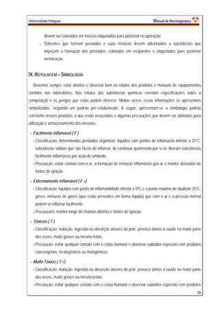 Universidade Potiguar MMaannuuaall ddee BBiioosssseegguurraannççaa
26
devem ser coletados em frascos etiquetados para posterior recuperação;
- Solventes que formam peróxidos e suas misturas devem adicionados a substâncias que
impeçam a formação dos peróxidos, coletados em recipientes e etiquetados para posterior
incineração.
IX. ROTULAGEM – SIMBOLOGIA
Devemos sempre estar atentos e observar bem os rótulos dos produtos e manuais de equipamentos
contidos nos laboratórios. Nos rótulos das substâncias químicas constam especificações sobre a
composição e os perigos que estas podem oferecer. Muitas vezes, essas informações se apresentam
simbolizadas, seguindo um padrão pré-estabelecido. A seguir, apresentam-se a simbologia padrão
constante nesses produtos, a que estão associados e algumas precauções que devem ser adotadas para
utilização e armazenamento dos mesmos.
Facilmente Inflamável ( F )
- Classificação: determinados peróxidos orgânicos; líquidos com pontos de inflamação inferior a 21ºC,
substâncias sólidas que são fáceis de inflamar, de continuar queimando por si só; liberam substâncias
facilmente inflamáveis por ação de umidade.
- Precaução: evitar contato com o ar, a formação de misturas inflamáveis gás-ar e manter afastadas de
fontes de ignição.
Extremamente inflamável ( F +)
- Classificação: líquidos com ponto de inflamabilidade inferior a 0ºC e o ponto máximo de ebulição 35ºC;
gases, misturas de gases (que estão presentes em forma líquida) que com o ar e a pressão normal
podem se inflamar facilmente.
- Precauções: manter longe de chamas abertas e fontes de ignição.
Tóxicos ( T )
- Classificação: inalação, ingestão ou absorção através da pele, provoca danos à saúde na maior parte
das vezes, muito graves ou mesmo letais.
- Precaução: evitar qualquer contato com o corpo humano e observar cuidados especiais com produtos
cancerígenos, teratogênicos ou mutagênicos.
Muito Tóxico ( T +)
- Classificação: inalação, ingestão ou absorção através da pele, provoca danos à saúde na maior parte
das vezes, muito graves ou mesmo letais.
- Precaução: evitar qualquer contato com o corpo humano e observar cuidados especiais com produtos
 