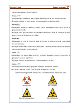 Universidade Potiguar MMaannuuaall ddee BBiioosssseegguurraannççaa
27
cancerígenos, teratogênicos ou mutagênicos.
Corrosivo ( C )
- Classificação: por contato, estes produtos químicos destroem o tecido vivo, bem como vestuário.
- Precaução: não inalar os vapores e evitar o contato com a pele, os olhos e vestuário.
Oxidante ( O )
- Classificação: substâncias comburentes podem inflamar substâncias combustíveis ou acelerar a
propagação de incêndio.
- Precaução: evitar qualquer contato com substâncias combustíveis. Perigo de incêndio. O incêndio
pode ser favorecido dificultando a sua extinção.
Nocivo ( Xn )
- Classificação: em casos de intoxicação aguda (oral, dermal ou por inalação), pode causar danos
irreversíveis à saúde.
- Precaução: evitar qualquer contato com o corpo humano, e observar cuidados especiais com produtos
cancerígenos, teratogênicos ou mutagênicos.
Irritante ( Xi )
- Classificação: este símbolo indica substâncias que podem desenvolver uma ação irritante sobre a
pele, os olhos e as vias respiratórias.
- Precaução: não inalar os vapores e evitar o contato com a pele e os olhos.
Explosivo ( E )
- Classificação: indica substâncias que podem explodir sob determinadas condições.
- Precaução: evitar atrito, choque, fricção, formação de faísca e ação do calor.
De acordo com a legislação de Biossegurança, são também utilizados símbolos, tais como:
Biossegurança Risco Biológico
Material Nocivo ou Irritante Material Radioativo
 