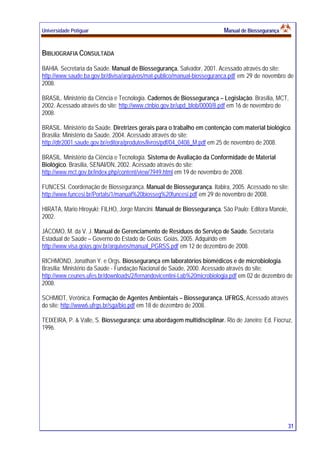 Universidade Potiguar MMaannuuaall ddee BBiioosssseegguurraannççaa
31
BIBLIOGRAFIA CONSULTADA
BAHIA. Secretaria da Saúde. Manual de Biossegurança. Salvador, 2001. Acessado através do site:
http://www.saude.ba.gov.br/divisa/arquivos/mat-publico/manual-biosseguranca.pdf em 29 de novembro de
2008.
BRASIL. Ministério da Ciência e Tecnologia. Cadernos de Biossegurança – Legislação. Brasília, MCT,
2002. Acessado através do site: http://www.ctnbio.gov.br/upd_blob/0000/8.pdf em 16 de novembro de
2008.
BRASIL. Ministério da Saúde. Diretrizes gerais para o trabalho em contenção com material biológico.
Brasília: Ministério da Saúde, 2004. Acessado através do site:
http://dtr2001.saude.gov.br/editora/produtos/livros/pdf/04_0408_M.pdf em 25 de novembro de 2008.
BRASIL. Ministério da Ciência e Tecnologia. Sistema de Avaliação da Conformidade de Material
Biológico. Brasília, SENAI/DN, 2002. Acessado através do site:
http://www.mct.gov.br/index.php/content/view/7949.html em 19 de novembro de 2008.
FUNCESI. Coordenação de Biossegurança. Manual de Biossegurança. Itabira, 2005. Acessado no site:
http://www.funcesi.br/Portals/1/manual%20biosseg%20funcesi.pdf em 29 de novembro de 2008.
HIRATA, Mario Hiroyuki; FILHO, Jorge Mancini. Manual de Biossegurança. São Paulo: Editora Manole,
2002.
JÁCOMO, M. da V. J. Manual de Gerenciamento de Resíduos do Serviço de Saúde. Secretaria
Estadual de Saúde – Governo do Estado de Goiás. Goiás, 2005. Adquirido em
http://www.visa.goias.gov.br/arquivos/manual_PGRSS.pdf em 12 de dezembro de 2008.
RICHMOND, Jonathan Y. e Orgs. Biossegurança em laboratórios biomédicos e de microbiologia.
Brasília: Ministério da Saúde - Fundação Nacional de Saúde, 2000. Acessado através do site:
http://www.ceunes.ufes.br/downloads/2/fernandovicentini-Lab%20microbiologia.pdf em 02 de dezembro de
2008.
SCHMIDT, Verônica. Formação de Agentes Ambientais – Biossegurança. UFRGS, Acessado através
do site: http://www6.ufrgs.br/sga/bio.pdf em 18 de dezembro de 2008.
TEIXEIRA, P. & Valle, S. Biossegurança: uma abordagem multidisciplinar. Rio de Janeiro: Ed. Fiocruz,
1996.
 
