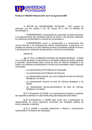 Portaria nº 069/2007-Reitoria-UnP, de 01 de agosto de 2007
O REITOR DA UNIVERSIDADE POTIGUAR - UnP, usando da
atribuição que lhe confere o Art. 26, Incisos XII e XIV, do Estatuto da
Universidade, e
- CONSIDERANDO a necessidade da supervisão do desenvolvimento
e do gerenciamento das atividades práticas de ensino e de pesquisa realizadas
em ambientes de laboratórios e clínicas da Universidade; e
- CONSIDERANDO serem o conhecimento e o cumprimento das
normas técnicas e de biossegurança fatores imprescindíveis à segurança e à
proteção do pessoal e do meio ambiente durante as atividades práticas de ensino
e de pesquisa em ambientes de laboratórios e clínicas da Universidade;
RESOLVE:
Art. 1º Criar a COMISSÃO INTERNA DE BIOSSEGURANÇA – COINB
com a função de apoiar e supervisionar as atividades práticas de ensino, pesquisa
e extensão, desenvolvidas pelos cursos da área de Ciências Biológicas e da
Saúde, em ambientes de laboratórios e clínicas da Universidade, tendo a seguinte
composição:
- um representante da Pró-Reitoria de Graduação;
- um representante da Pró-Reitoria de Pesquisa;
- um representante docente, por curso integrante da área de Ciências
Biológicas e da Saúde;
- um representante discente da área de Ciências Biológicas e da
Saúde;
- um representante técnico-administratrivo da área de Ciências
Biológicas e da Saúde.
§ 1º O Presidente da COINB e os representantes titulares e suplentes
dos segmentos definidos no caput deste artigo são designados pelo Reitor.
§ 2º Eventualmente, a COINB pode contar com a participação de
representantes de outros segmentos envolvidos nas atividades práticas de
ensino, pesquisa e extensão.
§ 3º A COINB é vinculada diretamente à Reitoria e tecnicamente
subordinada a Pró-Reitoria de Graduação.
 