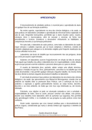 AAPPRREESSEENNTTAAÇÇÃÃOO
O desenvolvimento de atividades práticas é essencial para o aprendizado do aluno,
em qualquer fase de sua formação acadêmica.
No ensino superior, especialmente na área das ciências biológicas e da saúde, as
aulas práticas em laboratórios consolidam o aprendizado do referencial teórico explanado em
sala de aula, integrando teoria-prática, permitindo que o aluno visualize ações, reações,
estruturas micro e macroscópicas, além de executar e vivenciar, de forma real,
procedimentos e técnicas, levando-os a desenvolver efetivamente as habilidades e
competências inerentes à sua formação profissional.
Por outro lado, o laboratório de aulas práticas, como todos os laboratórios da saúde,
requer atenção e cuidados especiais, por ser locais complexos e dinâmicos, estando em
constante adaptação para adequar-se às demandas exigidas pela freqüente atualização das
técnicas utilizadas nessa área.
Laboratórios são locais de trabalho que necessariamente não são perigosos, desde
que certas precauções sejam tomadas.
Acidentes em laboratórios ocorrem freqüentemente em virtude da falta de atenção.
Todo aquele que trabalha e/ou utiliza o laboratório deve ter responsabilidade e evitar atitudes
ou pressa que possam acarretar acidentes e possíveis danos para si e para os demais.
O usuário de laboratório deve, portanto, adotar sempre uma atitude atenciosa,
cuidadosa e metódica no que faz. Deve, particularmente, concentrar-se no trabalho que está
sendo desenvolvido e não permitir qualquer distração enquanto trabalha. Da mesma forma
não deve distrair os demais enquanto desenvolvem trabalhos no laboratório.
É com intuito de promover boas práticas nos laboratórios da área básica das ciências
biológicas e da saúde, que apresentamos esse Manual de Biossegurança, visando criar um
ambiente de trabalho onde se promovam Boas Práticas, com a contenção do risco de
acidentes e exposição a agentes potencialmente nocivos ao corpo técnico, docentes,
discentes e ao meio ambiente, de modo que este risco seja minimizado ou, até mesmo,
eliminado.
Entretanto, esse objetivo só pode ser alcançado contando-se com a seriedade e
responsabilidade de todos. Deve-se assim, procurar construir esta atitude, esta postura,
durante seus trabalhos neste laboratório; além de aumentar sua segurança, lhes permitirá
uma aprendizagem melhor, e os resultados de sua pesquisa ou aulas práticas serão mais
confiáveis.
Assim sendo, esperamos que esse manual contribua para o desenvolvimento de
práticas seguras, considerando que nunca é demais lembrar que segurança é sinônimo de
Boa Prática.
Sandra Amaral de Araújo
COORDENADORA DA ÁREA BÁSICA DAS CIÊNCIAS BIOLÓGICAS E DA SAÚDE
ii
 