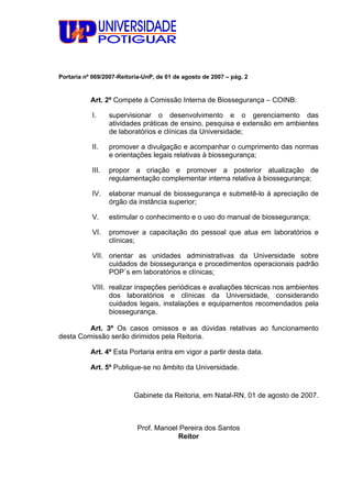 Portaria nº 069/2007-Reitoria-UnP, de 01 de agosto de 2007 – pág. 2
Art. 2º Compete à Comissão Interna de Biossegurança – COINB:
I. supervisionar o desenvolvimento e o gerenciamento das
atividades práticas de ensino, pesquisa e extensão em ambientes
de laboratórios e clínicas da Universidade;
II. promover a divulgação e acompanhar o cumprimento das normas
e orientações legais relativas à biossegurança;
III. propor a criação e promover a posterior atualização de
regulamentação complementar interna relativa à biossegurança;
IV. elaborar manual de biossegurança e submetê-lo à apreciação de
órgão da instância superior;
V. estimular o conhecimento e o uso do manual de biossegurança;
VI. promover a capacitação do pessoal que atua em laboratórios e
clínicas;
VII. orientar as unidades administrativas da Universidade sobre
cuidados de biossegurança e procedimentos operacionais padrão
POP´s em laboratórios e clínicas;
VIII. realizar inspeções periódicas e avaliações técnicas nos ambientes
dos laboratórios e clínicas da Universidade, considerando
cuidados legais, instalações e equipamentos recomendados pela
biossegurança.
Art. 3º Os casos omissos e as dúvidas relativas ao funcionamento
desta Comissão serão dirimidos pela Reitoria.
Art. 4º Esta Portaria entra em vigor a partir desta data.
Art. 5º Publique-se no âmbito da Universidade.
Gabinete da Reitoria, em Natal-RN, 01 de agosto de 2007.
Prof. Manoel Pereira dos Santos
Reitor
 