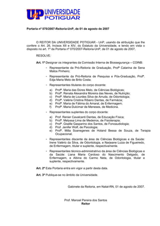 Portaria nº 070/2007-Reitoria-UnP, de 01 de agosto de 2007
O REITOR DA UNIVERSIDADE POTIGUAR - UnP, usando da atribuição que lhe
confere o Art. 26, Incisos XII e XIV, do Estatuto da Universidade, e tendo em vista o
disposto no art. 1º da Portaria nº 070/2007-Reitoria-UnP, de 01 de agosto de 2007,
RESOLVE:
Art. 1º Designar os integrantes da Comissão Interna de Biossegurança – COINB:
- Representante da Pró-Reitoria de Graduação, Profª Catarina de Sena
Matos Pinheiro;
- Representante da Pró-Reitoria de Pesquisa e Pós-Graduação, Profª.
Edja Maria Melo de Brito Costa;
- Representantes titulares do corpo docente:
a) Profª. Maria das Dores Melo, de Ciências Biológicas;
b) Profª. Renata Alexandra Moreira das Neves, de Nutrição;
c) Profª. Maria de Lourdes Silva de Arruda, de Odontologia;
d) Profª. Valéria Cristina Ribeiro Dantas, de Farmácia;
e) Profª. Maria de Fátima do Amaral, de Enfermagem;
f) Profª. Maria Dulcimar de Meneses, de Medicina.
- Representantes suplentes do corpo docente:
a) Prof. Renier Cavalcanti Dantas, de Educação Física;
b) Profª. Melyssa Lima de Medeiros, de Fisioterapia;
c) Profª. Giselle Gasparino dos Santos, de Fonoaudiologia;
d) Prof. Jenifer Wolf, de Psicologia;
e) Profª. Milla Soanegenes de Holand Bessa de Souza, de Terapia
Ocupacional.
- Representantes discente da área de Ciências Biológicas e da Saúde:
Irene Valério da Silva, de Odontologia, e Narjeane Luiza de Figueiredo,
de Enfermagem, titular e suplente, respectivamente.
- Representantes técnico-administratrivo da área de Ciências Biológicas e
da Saúde: Liana Maria Cardoso do Nascimento Delgado, de
Enfermagem, e Albina do Carmo Neta, de Odontologia, titular e
suplente, respectivamente.
Art. 2º Esta Portaria entra em vigor a partir desta data.
Art. 3º Publique-se no âmbito da Universidade.
Gabinete da Reitoria, em Natal-RN, 01 de agosto de 2007.
Prof. Manoel Pereira dos Santos
Reitor
 