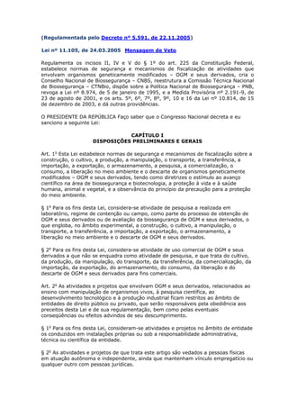 (Regulamentada pelo Decreto nº 5.591, de 22.11.2005)
Lei nº 11.105, de 24.03.2005 Mensagem de Veto
Regulamenta os incisos II, IV e V do § 1º do art. 225 da Constituição Federal,
estabelece normas de segurança e mecanismos de fiscalização de atividades que
envolvam organismos geneticamente modificados – OGM e seus derivados, cria o
Conselho Nacional de Biossegurança – CNBS, reestrutura a Comissão Técnica Nacional
de Biossegurança – CTNBio, dispõe sobre a Política Nacional de Biossegurança – PNB,
revoga a Lei nº 8.974, de 5 de janeiro de 1995, e a Medida Provisória nº 2.191-9, de
23 de agosto de 2001, e os arts. 5º, 6º, 7º, 8º, 9º, 10 e 16 da Lei nº 10.814, de 15
de dezembro de 2003, e dá outras providências.
O PRESIDENTE DA REPÚBLICA Faço saber que o Congresso Nacional decreta e eu
sanciono a seguinte Lei:
CAPÍTULO I
DISPOSIÇÕES PRELIMINARES E GERAIS
Art. 1o
Esta Lei estabelece normas de segurança e mecanismos de fiscalização sobre a
construção, o cultivo, a produção, a manipulação, o transporte, a transferência, a
importação, a exportação, o armazenamento, a pesquisa, a comercialização, o
consumo, a liberação no meio ambiente e o descarte de organismos geneticamente
modificados – OGM e seus derivados, tendo como diretrizes o estímulo ao avanço
científico na área de biossegurança e biotecnologia, a proteção à vida e à saúde
humana, animal e vegetal, e a observância do princípio da precaução para a proteção
do meio ambiente.
§ 1o
Para os fins desta Lei, considera-se atividade de pesquisa a realizada em
laboratório, regime de contenção ou campo, como parte do processo de obtenção de
OGM e seus derivados ou de avaliação da biossegurança de OGM e seus derivados, o
que engloba, no âmbito experimental, a construção, o cultivo, a manipulação, o
transporte, a transferência, a importação, a exportação, o armazenamento, a
liberação no meio ambiente e o descarte de OGM e seus derivados.
§ 2o
Para os fins desta Lei, considera-se atividade de uso comercial de OGM e seus
derivados a que não se enquadra como atividade de pesquisa, e que trata do cultivo,
da produção, da manipulação, do transporte, da transferência, da comercialização, da
importação, da exportação, do armazenamento, do consumo, da liberação e do
descarte de OGM e seus derivados para fins comerciais.
Art. 2o
As atividades e projetos que envolvam OGM e seus derivados, relacionados ao
ensino com manipulação de organismos vivos, à pesquisa científica, ao
desenvolvimento tecnológico e à produção industrial ficam restritos ao âmbito de
entidades de direito público ou privado, que serão responsáveis pela obediência aos
preceitos desta Lei e de sua regulamentação, bem como pelas eventuais
conseqüências ou efeitos advindos de seu descumprimento.
§ 1o
Para os fins desta Lei, consideram-se atividades e projetos no âmbito de entidade
os conduzidos em instalações próprias ou sob a responsabilidade administrativa,
técnica ou científica da entidade.
§ 2o
As atividades e projetos de que trata este artigo são vedados a pessoas físicas
em atuação autônoma e independente, ainda que mantenham vínculo empregatício ou
qualquer outro com pessoas jurídicas.
 