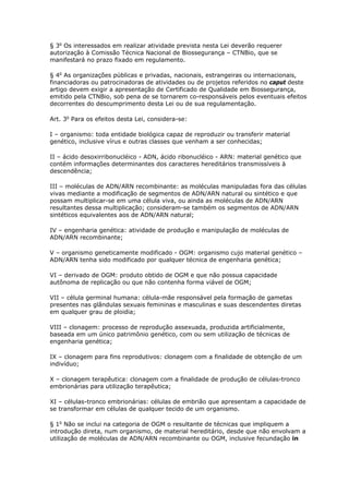 § 3o
Os interessados em realizar atividade prevista nesta Lei deverão requerer
autorização à Comissão Técnica Nacional de Biossegurança – CTNBio, que se
manifestará no prazo fixado em regulamento.
§ 4o
As organizações públicas e privadas, nacionais, estrangeiras ou internacionais,
financiadoras ou patrocinadoras de atividades ou de projetos referidos no caput deste
artigo devem exigir a apresentação de Certificado de Qualidade em Biossegurança,
emitido pela CTNBio, sob pena de se tornarem co-responsáveis pelos eventuais efeitos
decorrentes do descumprimento desta Lei ou de sua regulamentação.
Art. 3o
Para os efeitos desta Lei, considera-se:
I – organismo: toda entidade biológica capaz de reproduzir ou transferir material
genético, inclusive vírus e outras classes que venham a ser conhecidas;
II – ácido desoxirribonucléico - ADN, ácido ribonucléico - ARN: material genético que
contém informações determinantes dos caracteres hereditários transmissíveis à
descendência;
III – moléculas de ADN/ARN recombinante: as moléculas manipuladas fora das células
vivas mediante a modificação de segmentos de ADN/ARN natural ou sintético e que
possam multiplicar-se em uma célula viva, ou ainda as moléculas de ADN/ARN
resultantes dessa multiplicação; consideram-se também os segmentos de ADN/ARN
sintéticos equivalentes aos de ADN/ARN natural;
IV – engenharia genética: atividade de produção e manipulação de moléculas de
ADN/ARN recombinante;
V – organismo geneticamente modificado - OGM: organismo cujo material genético –
ADN/ARN tenha sido modificado por qualquer técnica de engenharia genética;
VI – derivado de OGM: produto obtido de OGM e que não possua capacidade
autônoma de replicação ou que não contenha forma viável de OGM;
VII – célula germinal humana: célula-mãe responsável pela formação de gametas
presentes nas glândulas sexuais femininas e masculinas e suas descendentes diretas
em qualquer grau de ploidia;
VIII – clonagem: processo de reprodução assexuada, produzida artificialmente,
baseada em um único patrimônio genético, com ou sem utilização de técnicas de
engenharia genética;
IX – clonagem para fins reprodutivos: clonagem com a finalidade de obtenção de um
indivíduo;
X – clonagem terapêutica: clonagem com a finalidade de produção de células-tronco
embrionárias para utilização terapêutica;
XI – células-tronco embrionárias: células de embrião que apresentam a capacidade de
se transformar em células de qualquer tecido de um organismo.
§ 1o
Não se inclui na categoria de OGM o resultante de técnicas que impliquem a
introdução direta, num organismo, de material hereditário, desde que não envolvam a
utilização de moléculas de ADN/ARN recombinante ou OGM, inclusive fecundação in
 