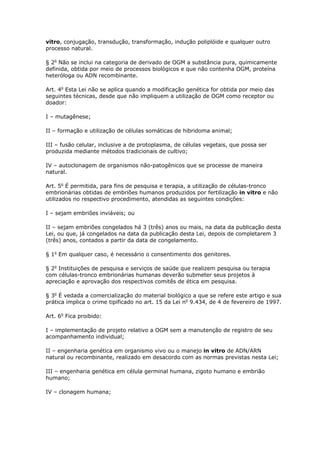 vitro, conjugação, transdução, transformação, indução poliplóide e qualquer outro
processo natural.
§ 2o
Não se inclui na categoria de derivado de OGM a substância pura, quimicamente
definida, obtida por meio de processos biológicos e que não contenha OGM, proteína
heteróloga ou ADN recombinante.
Art. 4o
Esta Lei não se aplica quando a modificação genética for obtida por meio das
seguintes técnicas, desde que não impliquem a utilização de OGM como receptor ou
doador:
I – mutagênese;
II – formação e utilização de células somáticas de hibridoma animal;
III – fusão celular, inclusive a de protoplasma, de células vegetais, que possa ser
produzida mediante métodos tradicionais de cultivo;
IV – autoclonagem de organismos não-patogênicos que se processe de maneira
natural.
Art. 5o
É permitida, para fins de pesquisa e terapia, a utilização de células-tronco
embrionárias obtidas de embriões humanos produzidos por fertilização in vitro e não
utilizados no respectivo procedimento, atendidas as seguintes condições:
I – sejam embriões inviáveis; ou
II – sejam embriões congelados há 3 (três) anos ou mais, na data da publicação desta
Lei, ou que, já congelados na data da publicação desta Lei, depois de completarem 3
(três) anos, contados a partir da data de congelamento.
§ 1o
Em qualquer caso, é necessário o consentimento dos genitores.
§ 2o
Instituições de pesquisa e serviços de saúde que realizem pesquisa ou terapia
com células-tronco embrionárias humanas deverão submeter seus projetos à
apreciação e aprovação dos respectivos comitês de ética em pesquisa.
§ 3o
É vedada a comercialização do material biológico a que se refere este artigo e sua
prática implica o crime tipificado no art. 15 da Lei no
9.434, de 4 de fevereiro de 1997.
Art. 6o
Fica proibido:
I – implementação de projeto relativo a OGM sem a manutenção de registro de seu
acompanhamento individual;
II – engenharia genética em organismo vivo ou o manejo in vitro de ADN/ARN
natural ou recombinante, realizado em desacordo com as normas previstas nesta Lei;
III – engenharia genética em célula germinal humana, zigoto humano e embrião
humano;
IV – clonagem humana;
 