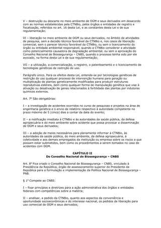 V – destruição ou descarte no meio ambiente de OGM e seus derivados em desacordo
com as normas estabelecidas pela CTNBio, pelos órgãos e entidades de registro e
fiscalização, referidos no art. 16 desta Lei, e as constantes desta Lei e de sua
regulamentação;
VI – liberação no meio ambiente de OGM ou seus derivados, no âmbito de atividades
de pesquisa, sem a decisão técnica favorável da CTNBio e, nos casos de liberação
comercial, sem o parecer técnico favorável da CTNBio, ou sem o licenciamento do
órgão ou entidade ambiental responsável, quando a CTNBio considerar a atividade
como potencialmente causadora de degradação ambiental, ou sem a aprovação do
Conselho Nacional de Biossegurança – CNBS, quando o processo tenha sido por ele
avocado, na forma desta Lei e de sua regulamentação;
VII – a utilização, a comercialização, o registro, o patenteamento e o licenciamento de
tecnologias genéticas de restrição do uso.
Parágrafo único. Para os efeitos desta Lei, entende-se por tecnologias genéticas de
restrição do uso qualquer processo de intervenção humana para geração ou
multiplicação de plantas geneticamente modificadas para produzir estruturas
reprodutivas estéreis, bem como qualquer forma de manipulação genética que vise à
ativação ou desativação de genes relacionados à fertilidade das plantas por indutores
químicos externos.
Art. 7o
São obrigatórias:
I – a investigação de acidentes ocorridos no curso de pesquisas e projetos na área de
engenharia genética e o envio de relatório respectivo à autoridade competente no
prazo máximo de 5 (cinco) dias a contar da data do evento;
II – a notificação imediata à CTNBio e às autoridades da saúde pública, da defesa
agropecuária e do meio ambiente sobre acidente que possa provocar a disseminação
de OGM e seus derivados;
III – a adoção de meios necessários para plenamente informar à CTNBio, às
autoridades da saúde pública, do meio ambiente, da defesa agropecuária, à
coletividade e aos demais empregados da instituição ou empresa sobre os riscos a que
possam estar submetidos, bem como os procedimentos a serem tomados no caso de
acidentes com OGM.
CAPÍTULO II
Do Conselho Nacional de Biossegurança – CNBS
Art. 8o
Fica criado o Conselho Nacional de Biossegurança – CNBS, vinculado à
Presidência da República, órgão de assessoramento superior do Presidente da
República para a formulação e implementação da Política Nacional de Biossegurança –
PNB.
§ 1o
Compete ao CNBS:
I – fixar princípios e diretrizes para a ação administrativa dos órgãos e entidades
federais com competências sobre a matéria;
II – analisar, a pedido da CTNBio, quanto aos aspectos da conveniência e
oportunidade socioeconômicas e do interesse nacional, os pedidos de liberação para
uso comercial de OGM e seus derivados;
 