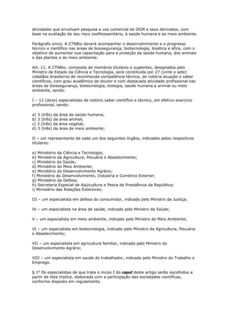atividades que envolvam pesquisa e uso comercial de OGM e seus derivados, com
base na avaliação de seu risco zoofitossanitário, à saúde humana e ao meio ambiente.
Parágrafo único. A CTNBio deverá acompanhar o desenvolvimento e o progresso
técnico e científico nas áreas de biossegurança, biotecnologia, bioética e afins, com o
objetivo de aumentar sua capacitação para a proteção da saúde humana, dos animais
e das plantas e do meio ambiente.
Art. 11. A CTNBio, composta de membros titulares e suplentes, designados pelo
Ministro de Estado da Ciência e Tecnologia, será constituída por 27 (vinte e sete)
cidadãos brasileiros de reconhecida competência técnica, de notória atuação e saber
científicos, com grau acadêmico de doutor e com destacada atividade profissional nas
áreas de biossegurança, biotecnologia, biologia, saúde humana e animal ou meio
ambiente, sendo:
I – 12 (doze) especialistas de notório saber científico e técnico, em efetivo exercício
profissional, sendo:
a) 3 (três) da área de saúde humana;
b) 3 (três) da área animal;
c) 3 (três) da área vegetal;
d) 3 (três) da área de meio ambiente;
II – um representante de cada um dos seguintes órgãos, indicados pelos respectivos
titulares:
a) Ministério da Ciência e Tecnologia;
b) Ministério da Agricultura, Pecuária e Abastecimento;
c) Ministério da Saúde;
d) Ministério do Meio Ambiente;
e) Ministério do Desenvolvimento Agrário;
f) Ministério do Desenvolvimento, Indústria e Comércio Exterior;
g) Ministério da Defesa;
h) Secretaria Especial de Aqüicultura e Pesca da Presidência da República;
i) Ministério das Relações Exteriores;
III – um especialista em defesa do consumidor, indicado pelo Ministro da Justiça;
IV – um especialista na área de saúde, indicado pelo Ministro da Saúde;
V – um especialista em meio ambiente, indicado pelo Ministro do Meio Ambiente;
VI – um especialista em biotecnologia, indicado pelo Ministro da Agricultura, Pecuária
e Abastecimento;
VII – um especialista em agricultura familiar, indicado pelo Ministro do
Desenvolvimento Agrário;
VIII – um especialista em saúde do trabalhador, indicado pelo Ministro do Trabalho e
Emprego.
§ 1o
Os especialistas de que trata o inciso I do caput deste artigo serão escolhidos a
partir de lista tríplice, elaborada com a participação das sociedades científicas,
conforme disposto em regulamento.
 
