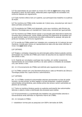 § 2o
Os especialistas de que tratam os incisos III a VIII do caput deste artigo serão
escolhidos a partir de lista tríplice, elaborada pelas organizações da sociedade civil,
conforme disposto em regulamento.
§ 3o
Cada membro efetivo terá um suplente, que participará dos trabalhos na ausência
do titular.
§ 4o
Os membros da CTNBio terão mandato de 2 (dois) anos, renovável por até mais 2
(dois) períodos consecutivos.
§ 5o
O presidente da CTNBio será designado, entre seus membros, pelo Ministro da
Ciência e Tecnologia para um mandato de 2 (dois) anos, renovável por igual período.
§ 6o
Os membros da CTNBio devem pautar a sua atuação pela observância estrita dos
conceitos ético-profissionais, sendo vedado participar do julgamento de questões com
as quais tenham algum envolvimento de ordem profissional ou pessoal, sob pena de
perda de mandato, na forma do regulamento.
§ 7o
A reunião da CTNBio poderá ser instalada com a presença de 14 (catorze) de seus
membros, incluído pelo menos um representante de cada uma das áreas referidas no
inciso I do caput deste artigo.
§ 8o
(VETADO)
§ 9o
Órgãos e entidades integrantes da administração pública federal poderão solicitar
participação nas reuniões da CTNBio para tratar de assuntos de seu especial interesse,
sem direito a voto.
§ 10. Poderão ser convidados a participar das reuniões, em caráter excepcional,
representantes da comunidade científica e do setor público e entidades da sociedade
civil, sem direito a voto.
Art. 12. O funcionamento da CTNBio será definido pelo regulamento desta Lei.
§ 1o
A CTNBio contará com uma Secretaria-Executiva e cabe ao Ministério da Ciência e
Tecnologia prestar-lhe o apoio técnico e administrativo.
§ 2o
(VETADO)
Art. 13. A CTNBio constituirá subcomissões setoriais permanentes na área de saúde
humana, na área animal, na área vegetal e na área ambiental, e poderá constituir
subcomissões extraordinárias, para análise prévia dos temas a serem submetidos ao
plenário da Comissão.
§ 1o
Tanto os membros titulares quanto os suplentes participarão das subcomissões
setoriais e caberá a todos a distribuição dos processos para análise.
§ 2o
O funcionamento e a coordenação dos trabalhos nas subcomissões setoriais e
extraordinárias serão definidos no regimento interno da CTNBio.
Art. 14. Compete à CTNBio:
I – estabelecer normas para as pesquisas com OGM e derivados de OGM;
 