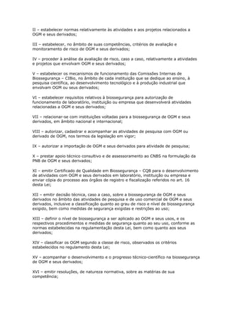 II – estabelecer normas relativamente às atividades e aos projetos relacionados a
OGM e seus derivados;
III – estabelecer, no âmbito de suas competências, critérios de avaliação e
monitoramento de risco de OGM e seus derivados;
IV – proceder à análise da avaliação de risco, caso a caso, relativamente a atividades
e projetos que envolvam OGM e seus derivados;
V – estabelecer os mecanismos de funcionamento das Comissões Internas de
Biossegurança – CIBio, no âmbito de cada instituição que se dedique ao ensino, à
pesquisa científica, ao desenvolvimento tecnológico e à produção industrial que
envolvam OGM ou seus derivados;
VI – estabelecer requisitos relativos à biossegurança para autorização de
funcionamento de laboratório, instituição ou empresa que desenvolverá atividades
relacionadas a OGM e seus derivados;
VII – relacionar-se com instituições voltadas para a biossegurança de OGM e seus
derivados, em âmbito nacional e internacional;
VIII – autorizar, cadastrar e acompanhar as atividades de pesquisa com OGM ou
derivado de OGM, nos termos da legislação em vigor;
IX – autorizar a importação de OGM e seus derivados para atividade de pesquisa;
X – prestar apoio técnico consultivo e de assessoramento ao CNBS na formulação da
PNB de OGM e seus derivados;
XI – emitir Certificado de Qualidade em Biossegurança – CQB para o desenvolvimento
de atividades com OGM e seus derivados em laboratório, instituição ou empresa e
enviar cópia do processo aos órgãos de registro e fiscalização referidos no art. 16
desta Lei;
XII – emitir decisão técnica, caso a caso, sobre a biossegurança de OGM e seus
derivados no âmbito das atividades de pesquisa e de uso comercial de OGM e seus
derivados, inclusive a classificação quanto ao grau de risco e nível de biossegurança
exigido, bem como medidas de segurança exigidas e restrições ao uso;
XIII – definir o nível de biossegurança a ser aplicado ao OGM e seus usos, e os
respectivos procedimentos e medidas de segurança quanto ao seu uso, conforme as
normas estabelecidas na regulamentação desta Lei, bem como quanto aos seus
derivados;
XIV – classificar os OGM segundo a classe de risco, observados os critérios
estabelecidos no regulamento desta Lei;
XV – acompanhar o desenvolvimento e o progresso técnico-científico na biossegurança
de OGM e seus derivados;
XVI – emitir resoluções, de natureza normativa, sobre as matérias de sua
competência;
 