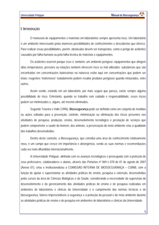 Universidade Potiguar MMaannuuaall ddee BBiioosssseegguurraannççaa
5
I. INTRODUÇÃO
O manuseio de equipamentos e materiais em laboratórios sempre apresenta risco. Um laboratório
é um ambiente interessante pelas inúmeras possibilidades de conhecimentos e descobertas que oferece.
Para realizar essas possibilidades, porém, obstáculos devem ser transpostos, como o perigo de acidentes
causados por falha humana ou pela falha técnica de materiais e equipamentos.
Os acidentes ocorrem porque esse é, também, um ambiente perigoso: equipamentos que atingem
altas temperaturas, pressões ou rotações também oferecem risco se mal utilizados; substâncias que são
encontradas em concentrações baixíssimas na natureza estão aqui em concentrações que podem ser
letais; reagentes “inofensivos” isoladamente podem resultar produtos perigosos quando misturados, entre
outros.
Assim sendo, estando em um laboratório, por mais seguro que pareça, existe sempre alguma
possibilidade de risco. Entretanto, quando se trabalha com cuidado e responsabilidade, esses riscos
podem ser minimizados e, alguns, até mesmo eliminados.
Segundo Teixeira e Valle (1996), Biossegurança pode ser definida como um conjunto de medidas
ou ações voltadas para a prevenção, controle, minimização ou eliminação dos riscos presentes nas
atividades de pesquisa, produção, ensino, desenvolvimento tecnológico e prestação de serviços que
podem comprometer a saúde do homem, dos animais, a preservação do meio ambiente e/ou a qualidade
dos trabalhos desenvolvidos.
Dentro deste contexto, a Biossegurança, que constitui uma área de conhecimento relativamente
nova, é um campo que cresce em importância e abrangência, sendo as suas normas e recomendações
cada vez mais difundidas internacionalmente.
A Universidade Potiguar, alinhada com os avanços tecnológicos e preocupada com a proteção de
seus professores, colaboradores e alunos, através das Portarias nº 069 e 070 de 01 de agosto de 2007
(Anexo 01), criou e institucionalizou a COMISSÃO INTERNA DE BIOSSEGURANÇA – COINB, com a
função de apoiar e supervisionar as atividades práticas de ensino, pesquisa e extensão, desenvolvidas
pelos cursos da área de Ciências Biológicas e da Saúde, considerando a necessidade da supervisão do
desenvolvimento e do gerenciamento das atividades práticas de ensino e de pesquisa realizadas em
ambientes de laboratórios e clínicas da Universidade e o cumprimento das normas técnicas e de
biossegurança, fatores imprescindíveis à segurança e à proteção do pessoal e do meio ambiente durante
as atividades práticas de ensino e de pesquisa em ambientes de laboratórios e clínicas da Universidade.
 