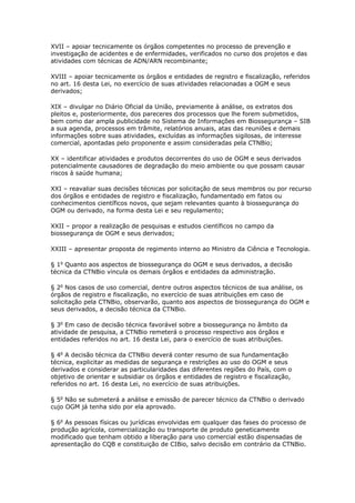 XVII – apoiar tecnicamente os órgãos competentes no processo de prevenção e
investigação de acidentes e de enfermidades, verificados no curso dos projetos e das
atividades com técnicas de ADN/ARN recombinante;
XVIII – apoiar tecnicamente os órgãos e entidades de registro e fiscalização, referidos
no art. 16 desta Lei, no exercício de suas atividades relacionadas a OGM e seus
derivados;
XIX – divulgar no Diário Oficial da União, previamente à análise, os extratos dos
pleitos e, posteriormente, dos pareceres dos processos que lhe forem submetidos,
bem como dar ampla publicidade no Sistema de Informações em Biossegurança – SIB
a sua agenda, processos em trâmite, relatórios anuais, atas das reuniões e demais
informações sobre suas atividades, excluídas as informações sigilosas, de interesse
comercial, apontadas pelo proponente e assim consideradas pela CTNBio;
XX – identificar atividades e produtos decorrentes do uso de OGM e seus derivados
potencialmente causadores de degradação do meio ambiente ou que possam causar
riscos à saúde humana;
XXI – reavaliar suas decisões técnicas por solicitação de seus membros ou por recurso
dos órgãos e entidades de registro e fiscalização, fundamentado em fatos ou
conhecimentos científicos novos, que sejam relevantes quanto à biossegurança do
OGM ou derivado, na forma desta Lei e seu regulamento;
XXII – propor a realização de pesquisas e estudos científicos no campo da
biossegurança de OGM e seus derivados;
XXIII – apresentar proposta de regimento interno ao Ministro da Ciência e Tecnologia.
§ 1o
Quanto aos aspectos de biossegurança do OGM e seus derivados, a decisão
técnica da CTNBio vincula os demais órgãos e entidades da administração.
§ 2o
Nos casos de uso comercial, dentre outros aspectos técnicos de sua análise, os
órgãos de registro e fiscalização, no exercício de suas atribuições em caso de
solicitação pela CTNBio, observarão, quanto aos aspectos de biossegurança do OGM e
seus derivados, a decisão técnica da CTNBio.
§ 3o
Em caso de decisão técnica favorável sobre a biossegurança no âmbito da
atividade de pesquisa, a CTNBio remeterá o processo respectivo aos órgãos e
entidades referidos no art. 16 desta Lei, para o exercício de suas atribuições.
§ 4o
A decisão técnica da CTNBio deverá conter resumo de sua fundamentação
técnica, explicitar as medidas de segurança e restrições ao uso do OGM e seus
derivados e considerar as particularidades das diferentes regiões do País, com o
objetivo de orientar e subsidiar os órgãos e entidades de registro e fiscalização,
referidos no art. 16 desta Lei, no exercício de suas atribuições.
§ 5o
Não se submeterá a análise e emissão de parecer técnico da CTNBio o derivado
cujo OGM já tenha sido por ela aprovado.
§ 6o
As pessoas físicas ou jurídicas envolvidas em qualquer das fases do processo de
produção agrícola, comercialização ou transporte de produto geneticamente
modificado que tenham obtido a liberação para uso comercial estão dispensadas de
apresentação do CQB e constituição de CIBio, salvo decisão em contrário da CTNBio.
 