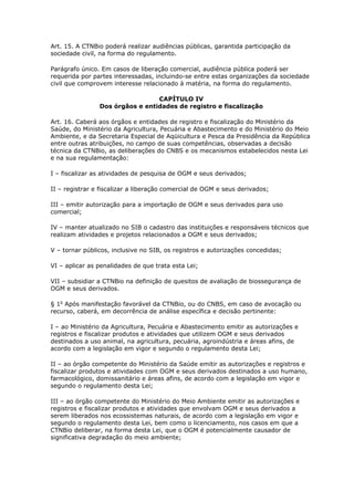 Art. 15. A CTNBio poderá realizar audiências públicas, garantida participação da
sociedade civil, na forma do regulamento.
Parágrafo único. Em casos de liberação comercial, audiência pública poderá ser
requerida por partes interessadas, incluindo-se entre estas organizações da sociedade
civil que comprovem interesse relacionado à matéria, na forma do regulamento.
CAPÍTULO IV
Dos órgãos e entidades de registro e fiscalização
Art. 16. Caberá aos órgãos e entidades de registro e fiscalização do Ministério da
Saúde, do Ministério da Agricultura, Pecuária e Abastecimento e do Ministério do Meio
Ambiente, e da Secretaria Especial de Aqüicultura e Pesca da Presidência da República
entre outras atribuições, no campo de suas competências, observadas a decisão
técnica da CTNBio, as deliberações do CNBS e os mecanismos estabelecidos nesta Lei
e na sua regulamentação:
I – fiscalizar as atividades de pesquisa de OGM e seus derivados;
II – registrar e fiscalizar a liberação comercial de OGM e seus derivados;
III – emitir autorização para a importação de OGM e seus derivados para uso
comercial;
IV – manter atualizado no SIB o cadastro das instituições e responsáveis técnicos que
realizam atividades e projetos relacionados a OGM e seus derivados;
V – tornar públicos, inclusive no SIB, os registros e autorizações concedidas;
VI – aplicar as penalidades de que trata esta Lei;
VII – subsidiar a CTNBio na definição de quesitos de avaliação de biossegurança de
OGM e seus derivados.
§ 1o
Após manifestação favorável da CTNBio, ou do CNBS, em caso de avocação ou
recurso, caberá, em decorrência de análise específica e decisão pertinente:
I – ao Ministério da Agricultura, Pecuária e Abastecimento emitir as autorizações e
registros e fiscalizar produtos e atividades que utilizem OGM e seus derivados
destinados a uso animal, na agricultura, pecuária, agroindústria e áreas afins, de
acordo com a legislação em vigor e segundo o regulamento desta Lei;
II – ao órgão competente do Ministério da Saúde emitir as autorizações e registros e
fiscalizar produtos e atividades com OGM e seus derivados destinados a uso humano,
farmacológico, domissanitário e áreas afins, de acordo com a legislação em vigor e
segundo o regulamento desta Lei;
III – ao órgão competente do Ministério do Meio Ambiente emitir as autorizações e
registros e fiscalizar produtos e atividades que envolvam OGM e seus derivados a
serem liberados nos ecossistemas naturais, de acordo com a legislação em vigor e
segundo o regulamento desta Lei, bem como o licenciamento, nos casos em que a
CTNBio deliberar, na forma desta Lei, que o OGM é potencialmente causador de
significativa degradação do meio ambiente;
 