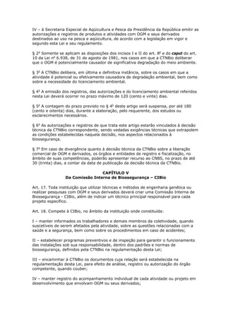 IV – à Secretaria Especial de Aqüicultura e Pesca da Presidência da República emitir as
autorizações e registros de produtos e atividades com OGM e seus derivados
destinados ao uso na pesca e aqüicultura, de acordo com a legislação em vigor e
segundo esta Lei e seu regulamento.
§ 2o
Somente se aplicam as disposições dos incisos I e II do art. 8o
e do caput do art.
10 da Lei no
6.938, de 31 de agosto de 1981, nos casos em que a CTNBio deliberar
que o OGM é potencialmente causador de significativa degradação do meio ambiente.
§ 3o
A CTNBio delibera, em última e definitiva instância, sobre os casos em que a
atividade é potencial ou efetivamente causadora de degradação ambiental, bem como
sobre a necessidade do licenciamento ambiental.
§ 4o
A emissão dos registros, das autorizações e do licenciamento ambiental referidos
nesta Lei deverá ocorrer no prazo máximo de 120 (cento e vinte) dias.
§ 5o
A contagem do prazo previsto no § 4o
deste artigo será suspensa, por até 180
(cento e oitenta) dias, durante a elaboração, pelo requerente, dos estudos ou
esclarecimentos necessários.
§ 6o
As autorizações e registros de que trata este artigo estarão vinculados à decisão
técnica da CTNBio correspondente, sendo vedadas exigências técnicas que extrapolem
as condições estabelecidas naquela decisão, nos aspectos relacionados à
biossegurança.
§ 7o
Em caso de divergência quanto à decisão técnica da CTNBio sobre a liberação
comercial de OGM e derivados, os órgãos e entidades de registro e fiscalização, no
âmbito de suas competências, poderão apresentar recurso ao CNBS, no prazo de até
30 (trinta) dias, a contar da data de publicação da decisão técnica da CTNBio.
CAPÍTULO V
Da Comissão Interna de Biossegurança – CIBio
Art. 17. Toda instituição que utilizar técnicas e métodos de engenharia genética ou
realizar pesquisas com OGM e seus derivados deverá criar uma Comissão Interna de
Biossegurança - CIBio, além de indicar um técnico principal responsável para cada
projeto específico.
Art. 18. Compete à CIBio, no âmbito da instituição onde constituída:
I – manter informados os trabalhadores e demais membros da coletividade, quando
suscetíveis de serem afetados pela atividade, sobre as questões relacionadas com a
saúde e a segurança, bem como sobre os procedimentos em caso de acidentes;
II – estabelecer programas preventivos e de inspeção para garantir o funcionamento
das instalações sob sua responsabilidade, dentro dos padrões e normas de
biossegurança, definidos pela CTNBio na regulamentação desta Lei;
III – encaminhar à CTNBio os documentos cuja relação será estabelecida na
regulamentação desta Lei, para efeito de análise, registro ou autorização do órgão
competente, quando couber;
IV – manter registro do acompanhamento individual de cada atividade ou projeto em
desenvolvimento que envolvam OGM ou seus derivados;
 