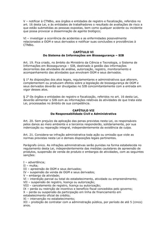 V – notificar à CTNBio, aos órgãos e entidades de registro e fiscalização, referidos no
art. 16 desta Lei, e às entidades de trabalhadores o resultado de avaliações de risco a
que estão submetidas as pessoas expostas, bem como qualquer acidente ou incidente
que possa provocar a disseminação de agente biológico;
VI – investigar a ocorrência de acidentes e as enfermidades possivelmente
relacionados a OGM e seus derivados e notificar suas conclusões e providências à
CTNBio.
CAPÍTULO VI
Do Sistema de Informações em Biossegurança – SIB
Art. 19. Fica criado, no âmbito do Ministério da Ciência e Tecnologia, o Sistema de
Informações em Biossegurança – SIB, destinado à gestão das informações
decorrentes das atividades de análise, autorização, registro, monitoramento e
acompanhamento das atividades que envolvam OGM e seus derivados.
§ 1o
As disposições dos atos legais, regulamentares e administrativos que alterem,
complementem ou produzam efeitos sobre a legislação de biossegurança de OGM e
seus derivados deverão ser divulgadas no SIB concomitantemente com a entrada em
vigor desses atos.
§ 2o
Os órgãos e entidades de registro e fiscalização, referidos no art. 16 desta Lei,
deverão alimentar o SIB com as informações relativas às atividades de que trata esta
Lei, processadas no âmbito de sua competência.
CAPÍTULO VII
Da Responsabilidade Civil e Administrativa
Art. 20. Sem prejuízo da aplicação das penas previstas nesta Lei, os responsáveis
pelos danos ao meio ambiente e a terceiros responderão, solidariamente, por sua
indenização ou reparação integral, independentemente da existência de culpa.
Art. 21. Considera-se infração administrativa toda ação ou omissão que viole as
normas previstas nesta Lei e demais disposições legais pertinentes.
Parágrafo único. As infrações administrativas serão punidas na forma estabelecida no
regulamento desta Lei, independentemente das medidas cautelares de apreensão de
produtos, suspensão de venda de produto e embargos de atividades, com as seguintes
sanções:
I – advertência;
II – multa;
III – apreensão de OGM e seus derivados;
IV – suspensão da venda de OGM e seus derivados;
V – embargo da atividade;
VI – interdição parcial ou total do estabelecimento, atividade ou empreendimento;
VII – suspensão de registro, licença ou autorização;
VIII – cancelamento de registro, licença ou autorização;
IX – perda ou restrição de incentivo e benefício fiscal concedidos pelo governo;
X – perda ou suspensão da participação em linha de financiamento em
estabelecimento oficial de crédito;
XI – intervenção no estabelecimento;
XII – proibição de contratar com a administração pública, por período de até 5 (cinco)
anos.
 