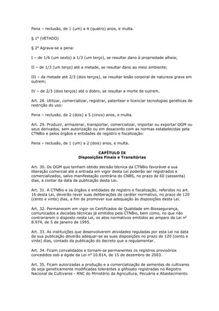 Pena – reclusão, de 1 (um) a 4 (quatro) anos, e multa.
§ 1o
(VETADO)
§ 2o
Agrava-se a pena:
I – de 1/6 (um sexto) a 1/3 (um terço), se resultar dano à propriedade alheia;
II – de 1/3 (um terço) até a metade, se resultar dano ao meio ambiente;
III – da metade até 2/3 (dois terços), se resultar lesão corporal de natureza grave em
outrem;
IV – de 2/3 (dois terços) até o dobro, se resultar a morte de outrem.
Art. 28. Utilizar, comercializar, registrar, patentear e licenciar tecnologias genéticas de
restrição do uso:
Pena – reclusão, de 2 (dois) a 5 (cinco) anos, e multa.
Art. 29. Produzir, armazenar, transportar, comercializar, importar ou exportar OGM ou
seus derivados, sem autorização ou em desacordo com as normas estabelecidas pela
CTNBio e pelos órgãos e entidades de registro e fiscalização:
Pena – reclusão, de 1 (um) a 2 (dois) anos, e multa.
CAPÍTULO IX
Disposições Finais e Transitórias
Art. 30. Os OGM que tenham obtido decisão técnica da CTNBio favorável a sua
liberação comercial até a entrada em vigor desta Lei poderão ser registrados e
comercializados, salvo manifestação contrária do CNBS, no prazo de 60 (sessenta)
dias, a contar da data da publicação desta Lei.
Art. 31. A CTNBio e os órgãos e entidades de registro e fiscalização, referidos no art.
16 desta Lei, deverão rever suas deliberações de caráter normativo, no prazo de 120
(cento e vinte) dias, a fim de promover sua adequação às disposições desta Lei.
Art. 32. Permanecem em vigor os Certificados de Qualidade em Biossegurança,
comunicados e decisões técnicas já emitidos pela CTNBio, bem como, no que não
contrariarem o disposto nesta Lei, os atos normativos emitidos ao amparo da Lei no
8.974, de 5 de janeiro de 1995.
Art. 33. As instituições que desenvolverem atividades reguladas por esta Lei na data
de sua publicação deverão adequar-se as suas disposições no prazo de 120 (cento e
vinte) dias, contado da publicação do decreto que a regulamentar.
Art. 34. Ficam convalidados e tornam-se permanentes os registros provisórios
concedidos sob a égide da Lei no
10.814, de 15 de dezembro de 2003.
Art. 35. Ficam autorizadas a produção e a comercialização de sementes de cultivares
de soja geneticamente modificadas tolerantes a glifosato registradas no Registro
Nacional de Cultivares - RNC do Ministério da Agricultura, Pecuária e Abastecimento.
 