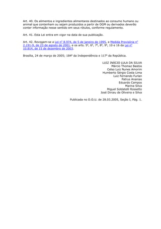 Art. 40. Os alimentos e ingredientes alimentares destinados ao consumo humano ou
animal que contenham ou sejam produzidos a partir de OGM ou derivados deverão
conter informação nesse sentido em seus rótulos, conforme regulamento.
Art. 41. Esta Lei entra em vigor na data de sua publicação.
Art. 42. Revogam-se a Lei no
8.974, de 5 de janeiro de 1995, a Medida Provisória no
2.191-9, de 23 de agosto de 2001, e os arts. 5o
, 6o
, 7o
, 8o
, 9o
, 10 e 16 da Lei no
10.814, de 15 de dezembro de 2003.
Brasília, 24 de março de 2005; 184o
da Independência e 117o
da República.
LUIZ INÁCIO LULA DA SILVA
Márcio Thomaz Bastos
Celso Luiz Nunes Amorim
Humberto Sérgio Costa Lima
Luiz Fernando Furlan
Patrus Ananias
Eduardo Campos
Marina Silva
Miguel Soldatelli Rossetto
José Dirceu de Oliveira e Silva
Publicada no D.O.U. de 28.03.2005, Seção I, Pág. 1.
 