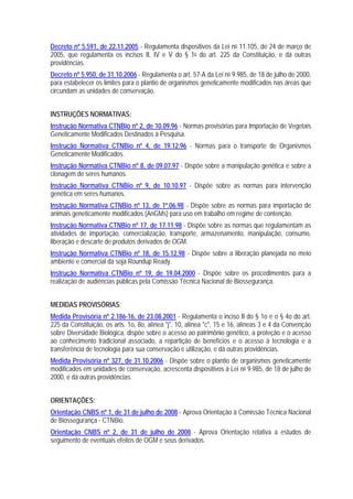 Decreto nº 5.591, de 22.11.2005 - Regulamenta dispositivos da Lei no 11.105, de 24 de março de
2005, que regulamenta os incisos II, IV e V do § 1o do art. 225 da Constituição, e dá outras
providências.
Decreto nº 5.950, de 31.10.2006 - Regulamenta o art. 57-A da Lei no 9.985, de 18 de julho de 2000,
para estabelecer os limites para o plantio de organismos geneticamente modificados nas áreas que
circundam as unidades de conservação.
INSTRUÇÕES NORMATIVAS:
Instrução Normativa CTNBio nº 2, de 10.09.96 - Normas provisórias para Importação de Vegetais
Geneticamente Modificados Destinados à Pesquisa.
Instrução Normativa CTNBio nº 4, de 19.12.96 - Normas para o transporte de Organismos
Geneticamente Modificados.
Instrução Normativa CTNBio nº 8, de 09.07.97 - Dispõe sobre a manipulação genética e sobre a
clonagem de seres humanos.
Instrução Normativa CTNBio nº 9, de 10.10.97 - Dispõe sobre as normas para intervenção
genética em seres humanos.
Instrução Normativa CTNBio nº 13, de 1º.06.98 - Dispõe sobre as normas para importação de
animais geneticamente modificados (AnGMs) para uso em trabalho em regime de contenção.
Instrução Normativa CTNBio nº 17, de 17.11.98 - Dispõe sobre as normas que regulamentam as
atividades de importação, comercialização, transporte, armazenamento, manipulação, consumo,
liberação e descarte de produtos derivados de OGM.
Instrução Normativa CTNBio nº 18, de 15.12.98 - Dispõe sobre a liberação planejada no meio
ambiente e comercial da soja Roundup Ready.
Instrução Normativa CTNBio nº 19, de 19.04.2000 - Dispõe sobre os procedimentos para a
realização de audiências públicas pela Comissão Técnica Nacional de Biossegurança.
MEDIDAS PROVISÓRIAS:
Medida Provisória nº 2.186-16, de 23.08.2001 - Regulamenta o inciso II do § 1o e o § 4o do art.
225 da Constituição, os arts. 1o, 8o, alínea "j", 10, alínea "c", 15 e 16, alíneas 3 e 4 da Convenção
sobre Diversidade Biológica, dispõe sobre o acesso ao patrimônio genético, a proteção e o acesso
ao conhecimento tradicional associado, a repartição de benefícios e o acesso à tecnologia e a
transferência de tecnologia para sua conservação e utilização, e dá outras providências.
Medida Provisória nº 327, de 31.10.2006 - Dispõe sobre o plantio de organismos geneticamente
modificados em unidades de conservação, acrescenta dispositivos à Lei no 9.985, de 18 de julho de
2000, e dá outras providências.
ORIENTAÇÕES:
Orientação CNBS nº 1, de 31 de julho de 2008 - Aprova Orientação à Comissão Técnica Nacional
de Biossegurança - CTNBio.
Orientação CNBS nº 2, de 31 de julho de 2008 - Aprova Orientação relativa a estudos de
seguimento de eventuais efeitos de OGM e seus derivados.
 
