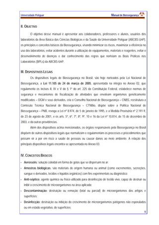 Universidade Potiguar MMaannuuaall ddee BBiioosssseegguurraannççaa
6
II. OBJETIVO
O objetivo desse manual é apresentar aos colaboradores, professores e alunos, usuários dos
laboratórios da Área Básica das Ciências Biológicas e da Saúde da Universidade Potiguar (ABCBS-UnP),
os princípios e conceitos básicos da Biossegurança, visando minimizar os riscos, maximizar a eficiência no
uso dos laboratórios, evitar acidentes durante a utilização de equipamentos, materiais e reagentes, evitar o
desenvolvimento de doenças e dar conhecimento das regras que norteiam as Boas Práticas nos
Laboratórios (BPLs) da ABCBS-UnP.
III. DISPOSITIVOS LEGAIS
Os dispositivos legais de Biossegurança no Brasil, são hoje norteados pela Lei Nacional de
Biossegurança, a Lei 11.105 de 24 de março de 2005, apresentada na íntegra no Anexo 02, que
regulamenta os incisos II, IV e V do § 1º do art. 225 da Constituição Federal, estabelece normas de
segurança e mecanismos de fiscalização de atividades que envolvam organismos geneticamente
modificados – OGM e seus derivados, cria o Conselho Nacional de Biossegurança – CNBS, reestrutura a
Comissão Técnica Nacional de Biossegurança – CTNBio, dispõe sobre a Política Nacional de
Biossegurança – PNB, revoga a Lei nº 8.974, de 5 de janeiro de 1995, e a Medida Provisória nº 2.191-9,
de 23 de agosto de 2001, e os arts. 5º, 6º, 7º, 8º, 9º, 10 e 16 da Lei nº 10.814, de 15 de dezembro de
2003, e dá outras providências.
Além dos dispositivos acima mencionados, os órgãos responsáveis pela Biossegurança no Brasil
dispõem de outros dispositivos legais que normatizam e regulamentam os processos e procedimentos que
possam vir a por em risco a saúde de pessoas ou causar danos ao meio ambiente. A relação dos
principais dispositivos legais encontra-se apresentada no Anexo 03.
IV. CONCEITOS BÁSICOS
Aerossóis: solução coloidal em forma de gotas que se dispersam no ar;
Amostras biológicas: são materiais de origem humana ou animal (como excrementos, secreções,
sangue e derivados, tecidos e líquidos orgânicos) com fins experimentais ou diagnóstico;
Anti-séptico: agente químico ou físico utilizado para desinfecção de tecido vivo, capaz de destruir ou
inibir o crescimento de microorganismos na área aplicada;
Descontaminação: destruição ou remoção (total ou parcial) de microorganismos dos artigos e
superfícies;
Desinfecção: destruição ou inibição do crescimento de microorganismos patógenos não esporulados
ou em estado vegetativo, de superfícies;
 