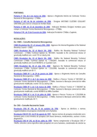 PORTARIAS:
Portaria nº 146, de 6 de março de 2006 - Aprova o Regimento Interno da Comissão Técnica
Nacional de Biossegurança - CTNBio.
Portaria nº 601 de 06 de setembro de 2006 - Designar ANTONIO EUZÉBIO GOULART
SANTANA, para exercer a função de membro titular.
Portaria nº 889, de 23 de dezembro de 2005 - Indicação Membros Designar membros para
compor a Comissão Técnica Nacional de Biossegurança – CTNBio.
Portaria nº 99 , de 15 de Fevereiro de 2006 - Indicação Presidente CTNBio e Suplente.
RESOLUÇÕES:
Do: CNBS – Conselho Nacional de Biossegurança
CNBS Resolution No. 01, of January 29th, 2008 - Approves the Internal Regulation of the National
Biosafety Council – CNBS.
CNBS Resolution No. 02 of March 5th, 2008 - Ratifies the Biosafety National Technical
Commission – CTNBio Technical Opinion no. 987/2007, favorable to the commercial release of
genetically modified corn, event T25 or Liberty Link.
CNBS Resolution No. 03 of March 5th, 2008 - Ratifies the National Biosafety Technical
Commission CTNBio Technical Opinion no. 1,100/2007, favorable to commercial release of
genetically modified corn Event MON810, or Guardian Corn.
CNBS Resolution No. 04 of July 31th, 2008 - Approves the National Biosafety Technical
Commission CTNBio Technical Opinion no. 1,255/2008, favorable to commercial release of
genetically modified corn Bt 11.
Resolução CNBS Nº 1, de 29 de janeiro de 2008 - Aprova o Regimento Interno do Conselho
Nacional de Biossegurança - CNBS.
Resolução CNBS Nº 2, de 5 de março de 2008 - Ratifica o Parecer Técnico nº 987/2007 da
Comissão Técnica Nacional de Biossegurança - CTNBio, favorável à liberação comercial de milho
geneticamente modificado, evento T25 ou Liberty Link.
Resolução CNBS Nº 3, de 5 de março de 2008 - Ratifica o Parecer Técnico nº 1.100/2007 da
Comissão Técnica Nacional de Biossegurança - CTNBio, favorável à liberação comercial de milho
geneticamente modificado, evento MON810 ou Milho Guardian.
Resolução CNBS Nº 4, de 31 de julho de 2008 - Aprova o Parecer Técnico no 1.255/2008 da
Comissão Técnica Nacional de Biossegurança - CTNBio, favorável à liberação comercial de milho
geneticamente modificado, Bt 11.
Do: CNS – Conselho Nacional de Saúde
Resolução CNS Nº 196, de 10 de outubro de 1996 - Aprova as diretrizes e normas
regulamentadoras de pesquisas envolvendo seres humanos.
Resolução CNS Nº 251, de 07 de agosto de 1997 - Aprova normas de pesquisa envolvendo seres
humanos para a área temática de pesquisa com novos fármacos, medicamentos, vacinas e testes
diagnósticos
Resolução CNS Nº 292, de 08 de Julho de 1999 - Norma complementar à Resolução CNS nº
196/96, referente à área específica sobre pesquisas em seres humanos, coordenadas do exterior ou
 