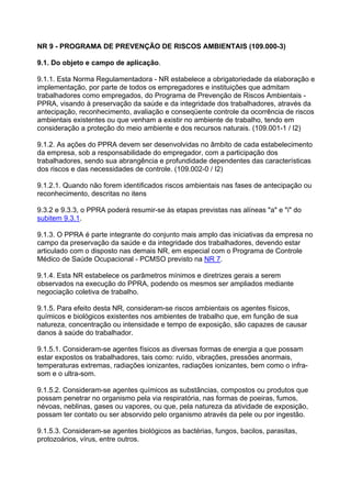 NR 9 - PROGRAMA DE PREVENÇÃO DE RISCOS AMBIENTAIS (109.000-3)
9.1. Do objeto e campo de aplicação.
9.1.1. Esta Norma Regulamentadora - NR estabelece a obrigatoriedade da elaboração e
implementação, por parte de todos os empregadores e instituições que admitam
trabalhadores como empregados, do Programa de Prevenção de Riscos Ambientais -
PPRA, visando à preservação da saúde e da integridade dos trabalhadores, através da
antecipação, reconhecimento, avaliação e conseqüente controle da ocorrência de riscos
ambientais existentes ou que venham a existir no ambiente de trabalho, tendo em
consideração a proteção do meio ambiente e dos recursos naturais. (109.001-1 / I2)
9.1.2. As ações do PPRA devem ser desenvolvidas no âmbito de cada estabelecimento
da empresa, sob a responsabilidade do empregador, com a participação dos
trabalhadores, sendo sua abrangência e profundidade dependentes das características
dos riscos e das necessidades de controle. (109.002-0 / I2)
9.1.2.1. Quando não forem identificados riscos ambientais nas fases de antecipação ou
reconhecimento, descritas no itens
9.3.2 e 9.3.3, o PPRA poderá resumir-se às etapas previstas nas alíneas "a" e "i" do
subitem 9.3.1.
9.1.3. O PPRA é parte integrante do conjunto mais amplo das iniciativas da empresa no
campo da preservação da saúde e da integridade dos trabalhadores, devendo estar
articulado com o disposto nas demais NR, em especial com o Programa de Controle
Médico de Saúde Ocupacional - PCMSO previsto na NR 7.
9.1.4. Esta NR estabelece os parâmetros mínimos e diretrizes gerais a serem
observados na execução do PPRA, podendo os mesmos ser ampliados mediante
negociação coletiva de trabalho.
9.1.5. Para efeito desta NR, consideram-se riscos ambientais os agentes físicos,
químicos e biológicos existentes nos ambientes de trabalho que, em função de sua
natureza, concentração ou intensidade e tempo de exposição, são capazes de causar
danos à saúde do trabalhador.
9.1.5.1. Consideram-se agentes físicos as diversas formas de energia a que possam
estar expostos os trabalhadores, tais como: ruído, vibrações, pressões anormais,
temperaturas extremas, radiações ionizantes, radiações ionizantes, bem como o infra-
som e o ultra-som.
9.1.5.2. Consideram-se agentes químicos as substâncias, compostos ou produtos que
possam penetrar no organismo pela via respiratória, nas formas de poeiras, fumos,
névoas, neblinas, gases ou vapores, ou que, pela natureza da atividade de exposição,
possam ter contato ou ser absorvido pelo organismo através da pele ou por ingestão.
9.1.5.3. Consideram-se agentes biológicos as bactérias, fungos, bacilos, parasitas,
protozoários, vírus, entre outros.
 